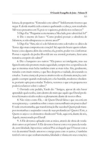 O Grande Evangelho de João – Volume II
                                                                        313

leitura, ele perguntou: “Entendeis este salmo?” Infelizmente tivemos que
negar. E desde manhã cedo estamos quebrando a cabeça, sem resultado.
Mil vezes pensamos em Ti, pois se o quiseres, poderás nos esclarecer.”
      3. Digo Eu: “Perguntai a esta menina a Meu lado, pois saberá fazê-lo!”
      4. Diz o mestre do barco: “Como poderá possuir a sabedoria de
Salomon, se não ultrapassou os catorze anos?!”
      5. Digo Eu: “Sim, não só a de Salomon como a de todos os sábios da
Terra e algo mais comporta este coração! Até aqui não houve quem vislum-
brasse coisa alguma além das estrelas; ela, porém, poder-vos-á informar.
Possui o segredo da pedra filosofal em seu avental; portanto, fazei uma
tentativa a respeito do salmo!”
      6. Diz o barqueiro aos outros: “Ela parece ser inteligente, mas sua
figura bonita não promete muita sagacidade; sempre tive a experiência de
que as meninas mais belas também eram as mais tolas. São, geralmente,
tratadas com muito mimo, o que lhes desperta a vaidade, descurando os
estudos. A uma criança de poucos atrativos não se dá muita atenção, casti-
gando-a sempre quando malcriada; isto a faz humilde, modesta e obedien-
te, portanto apta para estudar. Todavia, veremos o que esta pequena nos
poderá esclarecer sobre o salmo.”
      7. Ouvindo este pedido, Yarah diz: “Amigos, apesar de não haver
aprendido qual escriba, sinto dentro de mim que aquilo que David profe-
tizou há muitos séculos realiza-se plenamente diante de nossos olhos.
      8. Não vistes como Ele, – de Quem David falou e que ora está em
nossa presença, – caminhou sobre o mar e curou milhares em poucos dias?
E vede esta montanha, que transformação lhe sucedeu! Quem pode trans-
por montanhas e suspender o mar de suas profundezas? Quem é Este, a
Quem os anjos e os elementos obedecem? Vede, aqui está, diante de nós,
Aquele, mencionado por David!
      9. A Ele devemos aplaudir com as mãos, através de obras de verda-
deiro amor ao próximo! A Ele devemos louvar com a voz pura da verda-
de, sem falsidade, hipocrisia e astúcia! Pois ai daquele que O louvar com a
voz da mentira! Sendo amoroso e meigo para com os justos, é também
terrível com os que ocultam mentira, falsidade e vilania em seus corações;
 