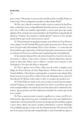 Jacob Lorber
314

pois consta: “Horrendo é cair nas mãos de Deus; Ele é um Rei Poderoso
sobre toda a Terra e ninguém se poderá ocultar diante Dele!”
      10. Ele veio, a fim de convencer todos os povos, através de Sua Dou-
trina, a aderirem a nós, compartilhando destarte da nossa salvação. As na-
ções são os filhos do mundo, depositados a nossos pés para que sejam
julgados. Pois somente nós somos herdeiros da Vida Eterna. Quando Jacob
afirmou: “Senhor, Tu somente és minha glória!”, tornou-se Seu amado,
amado Deste que ora Se acha em nosso meio!
      11. Não permanecerá aqui para sempre, mas subirá aos Céus Eternos
com a alegre voz da Verdade Plena, pela qual criou uma nova Terra e um
novo Céu por toda a Eternidade. Ele é e será o Senhor, – e o som claro de
Sua trombeta, que representa o Verbo pronunciado, anunciará isto a todas
as criaturas na Terra e nas estrelas, tanto espiritual quanto materialmente.
      12. Já sabendo Quem Ele é, devemos honrá-Lo e louvá-Lo de cora-
ções puros e sábios, e não como o fazem os fariseus hipócritas: aproxi-
mam-se dum falso Deus com os lábios e cerram seus corações a este
Verdadeiro e Vivo Jeovah, Dele se afastando.
      13. Não é apenas nosso Deus e Rei, mas de todos os pagãos, pois
dirige do Trono Eterno de Sua Onipotência e Glória todos os seres da
Criação Infinita. À Sua frente os principados se reúnem como diante deles
fazem seus povos; pois Ele é o Deus Único de Abraham, Isaac e Jacob. É
elevado por Si Mesmo sobre tudo e sobre os escudos dos poderosos!
      14. O fato Dele ter vindo a nós, até aos anjos é uma Graça incompre-
ensível! Chegou, no entanto, anunciado por todos os profetas, que não
eram compreendidos em virtude da crescente dureza dos sentimentos hu-
manos. Agora, porém, veio Pessoalmente, revelando-Se a todos que são de
boa vontade.
      15. Para os que possuem corações orgulhosos e maus, será Ele evi-
dentemente, algo pavoroso, pois a maldade tem como juiz implacável a
onipotente e eterna justiça! Do mesmo modo que uma boa balança registra
o peso dum cabelo, tão pouco poderá enfrentá-Lo a menor falsidade,
erro, maldade, injustiça e toda sorte de embrutecimento. Por tal razão é Ele
um horror para todo pecador empedernido e mau. Entendestes agora o
 
