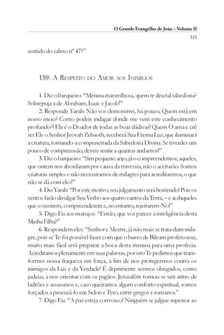 O Grande Evangelho de João – Volume II
                                                                        315

sentido do salmo nº 47?”



    159. A RESPEITO DO AMOR AOS INIMIGOS

      1. Diz o barqueiro: “Menina maravilhosa, quem te deu tal sabedoria?
Sobrepuja a de Abraham, Isaac e Jacob!”
      2. Responde Yarah: Não vos demonstrei, há pouco, Quem está em
nosso meio? Como podeis indagar donde me vem este conhecimento
profundo?! Ele é o Doador de todas as boas dádivas! Quem O ama e crê
ser Ele o Senhor Jeovah Zebaoth, receberá Sua Eterna Luz, que iluminará
a criatura, tornando-a compenetrada da Sabedoria Divina. Se tiverdes um
pouco de compreensão, deveis sentir a quantas andamos!”
      3. Diz o barqueiro: “Sim pequeno anjo, já o compreendemos; aqueles,
que ontem nos abordaram por causa da travessia, não o aceitarão. Somos
criaturas simples e não necessitamos de milagres para acreditarmos, o que
não se dá com eles!”
      4. Diz Yarah: “Por este motivo, seu julgamento será horrendo! Pois os
ventos farão divulgar Seu Verbo aos quatro cantos da Terra, – e ai daqueles
que o ouvirem, compreenderem e, no entanto, rejeitarem-No!”
      5. Digo Eu aos marujos: “Então, que vos parece a inteligência desta
Minha Filha?”
      6. Respondem eles: “Senhor e Mestre, já não mais se trata dum mila-
gre, pois se Te foi possível fazer com que o burro de Bileam profetizasse,
muito mais fácil será preparar a boca desta menina para uma profecia.
Acreditamos plenamente em suas palavras, por isto Te pedimos que trans-
formes nossa fraqueza em força, a fim de nos protegermos contra os
inimigos da Luz e da Verdade! É deprimente sermos obrigados, como
judeus, a nos orientar com os pagãos. Jerusalém tornou-se um antro de
ladrões e assassinos e, caso queiramos algum conforto espiritual, somos
forçados a procurá-lo em Sidon e Tyro, entre gregos e romanos.”
      7. Digo Eu: “A paz esteja convosco! Ninguém se julgue superior ao
 