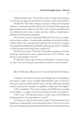 O Grande Evangelho de João – Volume II
                                                                          317

      13. Respondem todos: “Sim, Senhor, tudo é verdade e prometemos
nos esforçar em segui-lo ao pé da letra; no entanto, o início não será fácil.”
      14. Digo Eu: “Sim, Meus amigos, nesta época o Reino do Céu requer
violência – e quem não agir desta forma não o penetrará! Todo aquele, que
aplica energia numa conquista é um sábio e um construtor prudente; pois
não edificando sobre areia, e tendo uma base sólida, as tempestades e
enchentes não lhe poderão prejudicar.
      15. O mesmo acontece na luta pelo Reino do Céu: uma vez conquis-
tado, será para sempre. As tempestades mundanas não poderão abalar a
criatura. Quem não o conseguir pela aplicação de suas forças e coragem,
será tragado pelas intempéries, perdendo aquilo que já possuía! – Lembrai-
vos disto, porque virão tempos que o requererão.”
      16. Dizem os marujos: “Por tudo só Te podemos agradecer, reconhe-
cendo que nada teremos a dar se nada recebermos de Ti. Ordena – que
faremos como gratidão e louvor!”
      17. Digo Eu: “Fazei o que vos disse, será bastante! – Contai-nos, ago-
ra, o que vistes esta noite, pois os pescadores assistem a coisas estranhas.”



     160. OS MARUJOS RELATAM OS ACONTECIMENTOS NOTURNOS

     1. Sentamo-nos na relva, com exceção de Rafael, que é convidado por
um marujo a seguir o nosso exemplo. Responde-lhe o anjo: “Começai o
relato, pois que me sentarei quando estiver cansado. Além disto, poderia
acontecer que um de vós perdesse o equilíbrio e minha ajuda seria rápida.”
     2. Diz o marinheiro: “Tu, com teus quinze anos? Há bem pouco ainda
usavas fraldas – e te julgas com forças de amparar um de nosso grupo?”
     3. Diz o anjo: “Não demoreis tanto a contar o que é da Vontade do
Senhor; quanto ao resto, aguardemos os fatos!”
     4. O marujo se cala e seu chefe inicia o relato: “Era justamente a hora
da primeira ronda quando se deu um grande clarão. Como sua causa não
fosse visível, julgamos que além dos montes houvesse uma fogueira imensa,
 