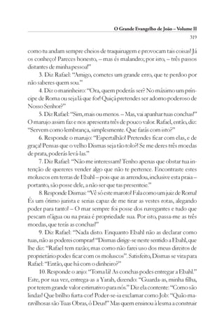 O Grande Evangelho de João – Volume II
                                                                        319

como tu andam sempre cheios de traquinagem e provocam tais coisas! Já
os conheço! Pareces honesto, – mas és malandro; por isto, – três passos
distantes de minha pessoa!”
      3. Diz Rafael: “Amigo, cometes um grande erro, que te perdoo por
não saberes quem sou.”
      4. Diz o marinheiro: “Ora, quem poderás ser? No máximo um prín-
cipe de Roma ou seja lá que for! Quiçá pretendes ser adorno poderoso de
Nosso Senhor?”
      5. Diz Rafael: “Sim, mais ou menos. – Mas, vai apanhar tuas conchas!”
O marujo assim faz e nos apresenta três de pouco valor. Rafael, então, diz:
“Servem como lembrança, simplesmente. Que farás com isto?”
      6. Responde o marujo: “Espertalhão! Pretendes ficar com elas, e de
graça! Pensas que o velho Dismas seja tão tolo?! Se me deres três moedas
de prata, poderás levá-las.”
      7. Diz Rafael: “Não me interessam! Tenho apenas que obstar tua in-
tenção de quereres vender algo que não te pertence. Encontraste estes
moluscos em terras de Ebahl – pois que as arrendou, inclusive esta praia –
portanto, são posse dele, a não ser que tas presenteie.”
      8. Responde Dismas: “Vê só este maroto! Fala como um juiz de Roma!
És um ótimo jurista e serias capaz de me tirar as vestes rotas, alegando
poder para tanto! – O mar sempre foi posse dos navegantes e tudo que
pescam n’água ou na praia é propriedade sua. Por isto, passa-me as três
moedas, que terás as conchas!”
      9. Diz Rafael: “Nada disto. Enquanto Ebahl não as declarar como
tuas, não as poderei comprar! “Dismas dirige-se neste sentido a Ebahl, que
lhe diz: “Rafael tem razão; mas como não farei uso dos meus direitos de
proprietário podes ficar com os moluscos”. Satisfeito, Dismas se vira para
Rafael: “Então, que há com o dinheiro?”
      10. Responde o anjo: “Toma lá! As conchas podes entregar a Ebahl.”
Este, por sua vez, entrega-as a Yarah, dizendo: “Guarda-as, minha filha,
por terem grande valor estimativo para nós.” Diz ela contente: “Como são
lindas! Que brilho furta-cor! Poder-se-ia exclamar como Job: “Quão ma-
ravilhosas são Tuas Obras, ó Deus!” Mas quem ensinou à lesma a construir
 