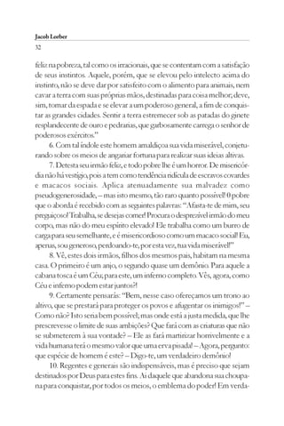 Jacob Lorber
32

feliz na pobreza, tal como os irracionais, que se contentam com a satisfação
de seus instintos. Aquele, porém, que se elevou pelo intelecto acima do
instinto, não se deve dar por satisfeito com o alimento para animais, nem
cavar a terra com suas próprias mãos, destinadas para coisa melhor; deve,
sim, tomar da espada e se elevar a um poderoso general, a fim de conquis-
tar as grandes cidades. Sentir a terra estremecer sob as patadas do ginete
resplandecente de ouro e pedrarias, que garbosamente carrega o senhor de
poderosos exércitos.”
      6. Com tal índole este homem amaldiçoa sua vida miserável, conjetu-
rando sobre os meios de angariar fortuna para realizar suas ideias altivas.
      7. Detesta seu irmão feliz, e todo pobre lhe é um horror. De misericór-
dia não há vestígio, pois a tem como tendência ridícula de escravos covardes
e macacos sociais. Aplica atenuadamente sua malvadez como
pseudogenerosidade, – mas isto mesmo, tão raro quanto possível! 0 pobre
que o aborda é recebido com as seguintes palavras: “Afasta-te de mim, seu
preguiçoso! Trabalha, se desejas comer! Procura o desprezível irmão do meu
corpo, mas não do meu espírito elevado! Ele trabalha como um burro de
carga para seu semelhante, e é misericordioso como um macaco social! Eu,
apenas, sou generoso, perdoando-te, por esta vez, tua vida miserável!”
      8. Vê, estes dois irmãos, filhos dos mesmos pais, habitam na mesma
casa. O primeiro é um anjo, o segundo quase um demônio. Para aquele a
cabana tosca é um Céu; para este, um inferno completo. Vês, agora, como
Céu e inferno podem estar juntos?!
      9. Certamente pensarás: “Bem, nesse caso ofereçamos um trono ao
altivo, que se prestará para proteger os povos e afugentar os inimigos!” –
Como não? Isto seria bem possível; mas onde está a justa medida, que lhe
prescrevesse o limite de suas ambições? Que fará com as criaturas que não
se submeterem à sua vontade? – Ele as fará martirizar horrivelmente e a
vida humana terá o mesmo valor que uma erva pisada! – Agora, pergunto:
que espécie de homem é este? – Digo-te, um verdadeiro demônio!
      10. Regentes e generais são indispensáveis, mas é preciso que sejam
destinados por Deus para estes fins. Ai daquele que abandona sua choupa-
na para conquistar, por todos os meios, o emblema do poder! Em verda-
 