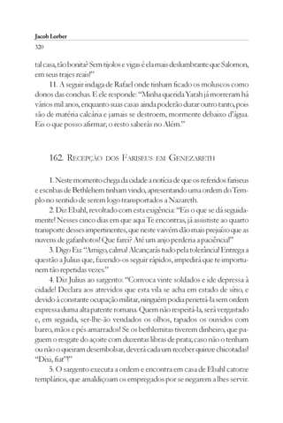 Jacob Lorber
320

tal casa, tão bonita? Sem tijolos e vigas é ela mais deslumbrante que Salomon,
em seus trajes reais!”
      11. A seguir indaga de Rafael onde tinham ficado os moluscos como
donos das conchas. E ele responde: “Minha querida Yarah já morreram há
vários mil anos, enquanto suas casas ainda poderão durar outro tanto, pois
são de matéria calcária e jamais se destroem, mormente debaixo d’água.
Eis o que posso afirmar; o resto saberás no Além.”



      162. RECEPÇÃO      DOS   FARISEUS     EM   GENEZARETH

     1. Neste momento chega da cidade a notícia de que os referidos fariseus
e escribas de Bethlehem tinham vindo, apresentando uma ordem do Tem-
plo no sentido de serem logo transportados a Nazareth.
     2. Diz Ebahl, revoltado com esta exigência: “Eis o que se dá seguida-
mente! Nesses cinco dias em que aqui Te encontras, já assististe ao quarto
transporte desses impertinentes, que neste vaivém dão mais prejuízo que as
nuvens de gafanhotos! Que farei? Até um anjo perderia a paciência!”
     3. Digo Eu: “Amigo, calma! Alcançarás tudo pela tolerância! Entrega a
questão a Julius que, fazendo-os seguir rápidos, impedirá que te importu-
nem tão repetidas vezes.”
     4. Diz Julius ao sargento: “Convoca vinte soldados e ide depressa à
cidade! Declara aos atrevidos que esta vila se acha em estado de sítio, e
devido à constante ocupação militar, ninguém podia penetrá-la sem ordem
expressa duma alta patente romana. Quem não respeitá-la, será vergastado
e, em seguida, ser-lhe-ão vendados os olhos, tapados os ouvidos com
barro, mãos e pés amarrados! Se os bethlemitas tiverem dinheiro, que pa-
guem o resgate do açoite com duzentas libras de prata; caso não o tenham
ou não o queiram desembolsar, deverá cada um receber quinze chicotadas!
“Dixi, fiat”!”
     5. O sargento executa a ordem e encontra em casa de Ebahl catorze
templários, que amaldiçoam os empregados por se negarem a lhes servir.
 