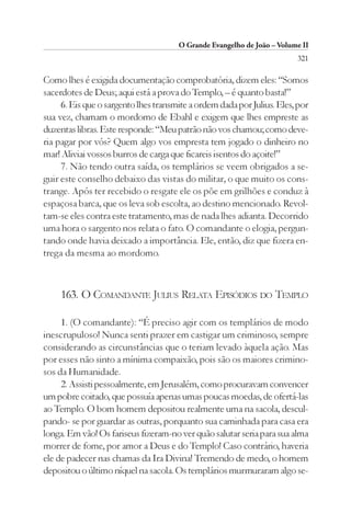 O Grande Evangelho de João – Volume II
                                                                        321

Como lhes é exigida documentação comprobatória, dizem eles: “Somos
sacerdotes de Deus; aqui está a prova do Templo, – é quanto basta!”
     6. Eis que o sargento lhes transmite a ordem dada por Julius. Eles, por
sua vez, chamam o mordomo de Ebahl e exigem que lhes empreste as
duzentas libras. Este responde: “Meu patrão não vos chamou; como deve-
ria pagar por vós? Quem algo vos empresta tem jogado o dinheiro no
mar! Aliviai vossos burros de carga que ficareis isentos do açoite!”
     7. Não tendo outra saída, os templários se veem obrigados a se-
guir este conselho debaixo das vistas do militar, o que muito os cons-
trange. Após ter recebido o resgate ele os põe em grilhões e conduz à
espaçosa barca, que os leva sob escolta, ao destino mencionado. Revol-
tam-se eles contra este tratamento, mas de nada lhes adianta. Decorrido
uma hora o sargento nos relata o fato. O comandante o elogia, pergun-
tando onde havia deixado a importância. Ele, então, diz que fizera en-
trega da mesma ao mordomo.



     163. O COMANDANTE JULIUS RELATA EPISÓDIOS DO TEMPLO

     1. (O comandante): “É preciso agir com os templários de modo
inescrupuloso! Nunca senti prazer em castigar um criminoso, sempre
considerando as circunstâncias que o teriam levado àquela ação. Mas
por esses não sinto a mínima compaixão, pois são os maiores crimino-
sos da Humanidade.
     2. Assisti pessoalmente, em Jerusalém, como procuravam convencer
um pobre coitado, que possuía apenas umas poucas moedas, de ofertá-las
ao Templo. O bom homem depositou realmente uma na sacola, descul-
pando- se por guardar as outras, porquanto sua caminhada para casa era
longa. Em vão! Os fariseus fizeram-no ver quão salutar seria para sua alma
morrer de fome, por amor a Deus e do Templo! Caso contrário, haveria
ele de padecer nas chamas da Ira Divina! Tremendo de medo, o homem
depositou o último níquel na sacola. Os templários murmuraram algo se-
 