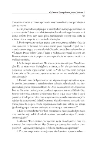 O Grande Evangelho de João – Volume II
                                                                        323

tornando-se uma serpente que injeta veneno na ferida que produziu, e
causa a morte.
     2. Tão pouco deves julgar que te livraste dum inimigo, pelo motivo de
o teres matado. Pois se em vida foi um simples adversário, pela morte será,
como espírito livre, cem vezes pior, martirizando-te com toda sorte de
sofrimentos sem que te seja possível a libertação.
     3. Por isto procura castigar apenas com amor, nunca pela ira! Nada de
excessos com os fariseus! Considera serem guias cegos de cegos! Foi o
mundo que os cegou e o mundo é de Satanás, que acabaste de conhecer.
Vê, tenho Poder sobre Céus e Terra e poderia exterminá-los com um
Pensamento; no entanto, suporto-os com paciência, até que sua medida de
maldade se encha.
     4. Se bem que as criaturas Me aborreçam e entristeçam Meu Cora-
ção, Eu as trato com indulgência e amor, a fim de que melhorem,
podendo, destarte ingressar no Reino da Vida Eterna, razão por que
foram criadas. Se, portanto, quiseres te tornar um juiz verdadeiro, terás
que Me seguir!
     5. É muito mais fácil pronunciar um julgamento que suportá-lo; aque-
le, porém, que assumir o veredicto dum culpado, zelando pelo seu pro-
gresso, terá grande mérito no Reino de Deus. Guardai bem isto, todos vós!
Pois se Eu assim ordeno, acaso podereis querer outra modalidade? Sou
Senhor sobre vida e morte! Unicamente Eu sei o que seja a vida e o que é
preciso, a fim de preservá-la para sempre numa eterna bemaventurança! Se
agirdes de acordo com Minha Doutrina a Vida Eterna será vossa; do con-
trário, perdê-la-eis pela morte espiritual, o estado mais infeliz das almas,
igual ao fogo que nunca se extingue, ao verme que nunca morre!”
     6. Diz o comandante: “Senhor, reconheço a necessidade disto tudo,
mas também vejo a dificuldade de se viver dentro desse rigor. É preciso
que nos ajudes!”
     7. Afirmo: “Eis o motivo por que vim a este mundo, isto é, para vos
socorrer! Por isto, confiai em Meu Nome, que conseguireis realizar o im-
possível! – Agora, entremos, pois o Sol está prestes a desaparecer!”
     8. Pergunta o primeiro marujo quando deveriam aprontar o barco
 