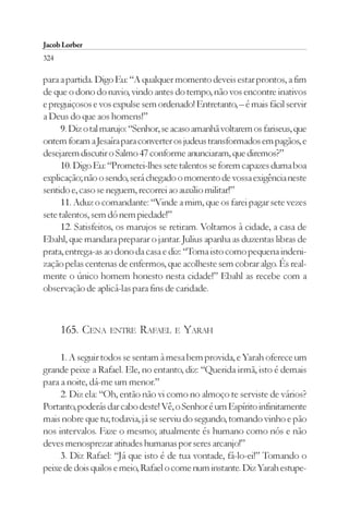 Jacob Lorber
324

para a partida. Digo Eu: “A qualquer momento deveis estar prontos, a fim
de que o dono do navio, vindo antes do tempo, não vos encontre inativos
e preguiçosos e vos expulse sem ordenado! Entretanto, – é mais fácil servir
a Deus do que aos homens!”
      9. Diz o tal marujo: “Senhor, se acaso amanhã voltarem os fariseus, que
ontem foram a Jesaíra para converter os judeus transformados em pagãos, e
desejarem discutir o Salmo 47 conforme anunciaram, que diremos?”
      10. Digo Eu: “Prometei-lhes sete talentos se forem capazes duma boa
explicação; não o sendo, será chegado o momento de vossa exigência neste
sentido e, caso se neguem, recorrei ao auxílio militar!”
      11. Aduz o comandante: “Vinde a mim, que os farei pagar sete vezes
sete talentos, sem dó nem piedade!”
      12. Satisfeitos, os marujos se retiram. Voltamos à cidade, a casa de
Ebahl, que mandara preparar o jantar. Julius apanha as duzentas libras de
prata, entrega-as ao dono da casa e diz: “Toma isto como pequena indeni-
zação pelas centenas de enfermos, que acolheste sem cobrar algo. És real-
mente o único homem honesto nesta cidade!” Ebahl as recebe com a
observação de aplicá-las para fins de caridade.



      165. CENA ENTRE RAFAEL E YARAH

     1. A seguir todos se sentam à mesa bem provida, e Yarah oferece um
grande peixe a Rafael. Ele, no entanto, diz: “Querida irmã, isto é demais
para a noite, dá-me um menor.”
     2. Diz ela: “Oh, então não vi como no almoço te serviste de vários?
Portanto, poderás dar cabo deste! Vê, o Senhor é um Espírito infinitamente
mais nobre que tu; todavia, já se serviu do segundo, tomando vinho e pão
nos intervalos. Faze o mesmo; atualmente és humano como nós e não
deves menosprezar atitudes humanas por seres arcanjo!”
     3. Diz Rafael: “Já que isto é de tua vontade, fá-lo-ei!” Tomando o
peixe de dois quilos e meio, Rafael o come num instante. Diz Yarah estupe-
 