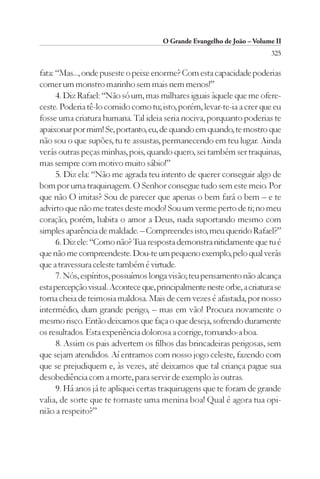 O Grande Evangelho de João – Volume II
                                                                         325

fata: “Mas..., onde puseste o peixe enorme? Com esta capacidade poderias
comer um monstro marinho sem mais nem menos!”
      4. Diz Rafael: “Não só um, mas milhares iguais àquele que me ofere-
ceste. Poderia tê-lo comido como tu; isto, porém, levar-te-ia a crer que eu
fosse uma criatura humana. Tal ideia seria nociva, porquanto poderias te
apaixonar por mim! Se, portanto, eu, de quando em quando, te mostro que
não sou o que supões, tu te assustas, permanecendo em teu lugar. Ainda
verás outras peças minhas, pois, quando quero, sei também ser traquinas,
mas sempre com motivo muito sábio!”
      5. Diz ela: “Não me agrada teu intento de querer conseguir algo de
bom por uma traquinagem. O Senhor consegue tudo sem este meio. Por
que não O imitas? Sou de parecer que apenas o bem fará o bem – e te
advirto que não me trates deste modo! Sou um verme perto de ti; no meu
coração, porém, habita o amor a Deus, nada suportando mesmo com
simples aparência de maldade. – Compreendes isto, meu querido Rafael?”
      6. Diz ele: “Como não? Tua resposta demonstra nitidamente que tu é
que não me compreendeste. Dou-te um pequeno exemplo, pelo qual verás
que a travessura celeste também é virtude.
      7. Nós, espíritos, possuímos longa visão; teu pensamento não alcança
esta percepção visual. Acontece que, principalmente neste orbe, a criatura se
torna cheia de teimosia maldosa. Mais de cem vezes é afastada, por nosso
intermédio, dum grande perigo, – mas em vão! Procura novamente o
mesmo risco. Então deixamos que faça o que deseja, sofrendo duramente
os resultados. Esta experiência dolorosa a corrige, tornando-a boa.
      8. Assim os pais advertem os filhos das brincadeiras perigosas, sem
que sejam atendidos. Aí entramos com nosso jogo celeste, fazendo com
que se prejudiquem e, às vezes, até deixamos que tal criança pague sua
desobediência com a morte, para servir de exemplo às outras.
      9. Há anos já te apliquei certas traquinagens que te foram de grande
valia, de sorte que te tornaste uma menina boa! Qual é agora tua opi-
nião a respeito?”
 