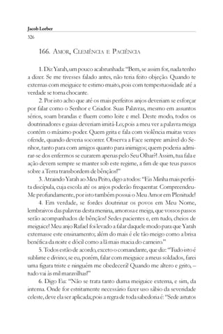 Jacob Lorber
326

      166. AMOR, CLEMÊNCIA          E   PACIÊNCIA

     1. Diz Yarah, um pouco acabrunhada: “Bem, se assim for, nada tenho
a dizer. Se me tivesses falado antes, não teria feito objeção. Quando te
externas com meiguice te estimo muito, pois com tempestuosidade até a
verdade se torna chocante.
     2. Por isto acho que até os mais perfeitos anjos deveriam se esforçar
por falar como o Senhor e Criador. Suas Palavras, mesmo em assuntos
sérios, soam brandas e fluem como leite e mel. Deste modo, todos os
doutrinadores e guias deveriam imitá-Lo; pois a meu ver a palavra meiga
contém o máximo poder. Quem grita e fala com violência muitas vezes
ofende, quando deveria socorrer. Observa a Face sempre amável do Se-
nhor, tanto para com amigos quanto para inimigos; quem poderia admi-
rar-se dos enfermos se curarem apenas pelo Seu Olhar?! Assim, tua fala e
ação devem sempre se manter sob este regime, a fim de que teus passos
sobre a Terra transbordem de bênçãos!”
     3. Atraindo Yarah ao Meu Peito, digo a todos: “Eis Minha mais perfei-
ta discípula, cuja escola até os anjos poderão frequentar. Compreendeu-
Me profundamente, por isto também possui o Meu Amor em Plenitude!
     4. Em verdade, se fordes doutrinar os povos em Meu Nome,
lembraivos das palavras desta menina, amorosa e meiga, que vossos passos
serão acompanhados de bênçãos! Sedes pacientes e, em tudo, cheios de
meiguice! Meu anjo Rafael foi levado a falar daquele modo para que Yarah
externasse este ensinamento; além do mais é ele tão meigo como a brisa
benéfica da noite e dócil como a lã mais macia do carneiro.”
     5. Todos estão de acordo, exceto o comandante, que diz: “Tudo isto é
sublime e divino; se eu, porém, falar com meiguice a meus soldados, farei
uma figura triste e ninguém me obedecerá! Quando me altero e grito, –
tudo vai às mil maravilhas!”
     6. Digo Eu: “Não se trata tanto duma meiguice externa, e sim, da
interna. Onde for estritamente necessário fazer uso sábio da severidade
celeste, deve ela ser aplicada; pois a regra de toda sabedoria é: “Sede astutos
 