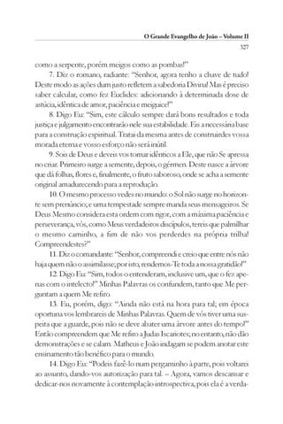 O Grande Evangelho de João – Volume II
                                                                         327

como a serpente, porém meigos como as pombas!”
      7. Diz o romano, radiante: “Senhor, agora tenho a chave de tudo!
Deste modo as ações dum justo refletem a sabedoria Divina! Mas é preciso
saber calcular, como fez Euclides: adicionando à determinada dose de
astúcia, idêntica de amor, paciência e meiguice!”
      8. Digo Eu: “Sim, este cálculo sempre dará bons resultados e toda
justiça e julgamento encontrarão nele sua estabilidade. Eis a necessária base
para a construção espiritual. Tratai da mesma antes de construirdes vossa
morada eterna e vosso esforço não será inútil.
      9. Sois de Deus e deveis vos tornar idênticos a Ele, que não Se apressa
no criar. Primeiro surge a semente, depois, o gérmen. Deste nasce a árvore
que dá folhas, flores e, finalmente, o fruto saboroso, onde se acha a semente
original amadurecendo para a reprodução.
      10. O mesmo processo vedes no mundo: o Sol não surge no horizon-
te sem prenúncio; e uma tempestade sempre manda seus mensageiros. Se
Deus Mesmo considera esta ordem com rigor, com a máxima paciência e
perseverança, vós, como Meus verdadeiros discípulos, tereis que palmilhar
o mesmo caminho, a fim de não vos perderdes na própria trilha!
Compreendestes?”
      11. Diz o comandante: “Senhor, compreendi e creio que entre nós não
haja quem não o assimilasse; por isto, rendemos-Te toda a nossa gratidão!”
      12. Digo Eu: “Sim, todos o entenderam, inclusive um, que o fez ape-
nas com o intelecto!” Minhas Palavras os confundem, tanto que Me per-
guntam a quem Me refiro.
      13. Eu, porém, digo: “Ainda não está na hora para tal; em época
oportuna vos lembrareis de Minhas Palavras. Quem de vós tiver uma sus-
peita que a guarde, pois não se deve abater uma árvore antes do tempo!”
Então compreendem que Me refiro a Judas Iscariotes; no entanto, não dão
demonstrações e se calam. Matheus e João indagam se podem anotar este
ensinamento tão benéfico para o mundo.
      14. Digo Eu: “Podeis fazê-lo num pergaminho à parte, pois voltarei
ao assunto, dando-vos autorização para tal. – Agora, vamos descansar e
dedicar-nos novamente à contemplação introspectiva, pois ela é a verda-
 