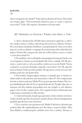 Jacob Lorber
328

deira consagração do sábado!” Tudo silencia durante três horas. Decorrido
este tempo, digo: “Está terminado, daremos, pois, ao corpo o repouso
necessário!” Todos Me seguem e dormimos até bem tarde.



      167. DESPEDIDA DO SENHOR E PARTIDA PARA SIDON E TYRO

     1. Após o desjejum dei a Ebahl várias orientações agrícolas, o cultivo
dos campos, frutos e vinhas, a fim de que dessem boas colheitas. Ensinei-
lhe a inoculação de plantas frutíferas e a propriedade de várias ervas úteis
para uso caseiro; o plantio e emprego de certas batatas, desconhecidas dos
judeus. Mostrei-lhe o preparo da carne de coelhos, lebres, corços e veados
e como devia abatê-los.
     2. Fiz também com os discípulos uma pequena horta para Yarah, com
ervas, legumes e batatas, recomendando-lhe todo o cuidado. Ela Mo pro-
mete, e assim tudo se acha na melhor ordem em casa de Ebahl. Nestas
ocupações se passam domingo, segunda e terça-feira e Eu Me apronto
para a jornada. Todos, porém, pedem-Me que passe a noite em sua com-
panhia; assim, fico até quarta-feira.
     3. De manhã, chegam alguns marujos, contando que os fariseus ti-
nham vindo no dia anterior, sem mencionar o salmo 47. Em compensação
haviam se interessado por Minha Pessoa, pois queriam chamar-Me à res-
ponsabilidade pelo fato de Eu ter apartado Jesaíra do Templo. Que eles, os
marujos, não lhes tinham respondido, mas sim exigido os sete talentos,
pagos com revolta e imprecações. Em seguida haviam embarcado para
Capernaum, certamente no Meu encalço.
     4. Assim informado, mando que aprontem o barco dentro em breve.
Yarah, ouvindo que Eu estou prestes a partir, desata a chorar amargamente,
pedindo que demore mais uma hora.
     5. Eu a consolo com a promessa de Minha Volta breve, dizendo que
poderia falar-Me espiritualmente, pois lhe daria a resposta nítida. Além
disto, Rafael a conduziria pelo caminho certo. Isto a acalma. Abençoo a
 