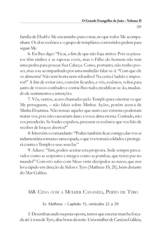 O Grande Evangelho de João – Volume II
                                                                        329

família de Ebahl e Me encaminho para o mar, no que todos Me acompa-
nham. Os dois essênios e o grupo de templários convertidos pedem para
seguir-Me.
     6. Eu lhes digo: “Ficai, a fim de que não haja atritos. Pois os pássa-
ros têm ninhos e as raposas covis, mas o Filho do homem não tem
uma pedra para pousar Sua Cabeça. Como, portanto, não tenho pos-
ses, mas sou acompanhado por uma multidão falar-se-á: “Com que ele
os alimenta? Não tem horta nem rebanhos! Na certa é ladrão e impos-
tor!” A fim de evitar isto, convém ficardes, e vós, essênios, voltai para
junto de vossos confrades e contai-lhes tudo; modificar-se-ão, mudan-
do de sentimentos e intenções.
     7. Vós, outros, acaso chamados pelo Templo para orientar os que
Me perseguem, – não faleis sobre Minhas Ações, porém acerca de
Minha Doutrina. Não temais aqueles que num caso extremo poderiam
matar-vos, pois não causariam dano a vossa alma eterna. Contudo, não
vos prenderão. Se fordes expulsos, procurai os essênios que vos hão de
receber de braços abertos!”
     8. Intervém o comandante: “Podeis também ficar comigo; dar-vos-ei
indumentária romana e uma espada, o que vos tornará soldados e protege-
rá contra o Templo e seus asseclas.”
     9. Aduzo: “Sim, podeis aceitar esta proposta. Sede sempre preca-
vidos como as serpentes e meigos como as pombas, que tereis paz no
mundo!” Com isto subo com Meus vinte discípulos ao navio, que nos
leva rápido em direção de Sidon e Tyro (Matheus 15, 21), bem distante
do Mar Galileu.



     168. CENA     COM A    MULHER CANANEIA, PERTO            DE   TYRO

              Ev. Matheus – Capítulo 15, versículos 22 a 29

     1. Desembarcando na praia oposta, temos que encetar marcha força-
da até à zona de Tyro, altas horas da noite. Uma mulher de Caná na Galileia,
 