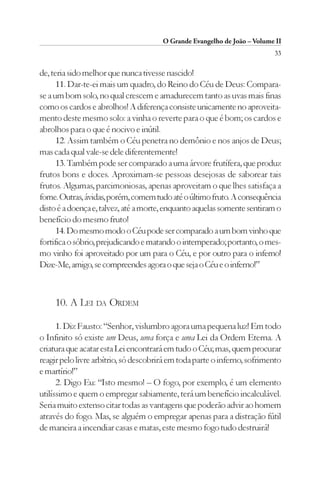 O Grande Evangelho de João – Volume II
                                                                          33

de, teria sido melhor que nunca tivesse nascido!
      11. Dar-te-ei mais um quadro, do Reino do Céu de Deus: Compara-
se a um bom solo, no qual crescem e amadurecem tanto as uvas mais finas
como os cardos e abrolhos! A diferença consiste unicamente no aproveita-
mento deste mesmo solo: a vinha o reverte para o que é bom; os cardos e
abrolhos para o que é nocivo e inútil.
      12. Assim também o Céu penetra no demônio e nos anjos de Deus;
mas cada qual vale-se dele diferentemente!
      13. Também pode ser comparado a uma árvore frutífera, que produz
frutos bons e doces. Aproximam-se pessoas desejosas de saborear tais
frutos. Algumas, parcimoniosas, apenas aproveitam o que lhes satisfaça a
fome. Outras, ávidas, porém, comem tudo até o último fruto. A consequência
disto é a doença e, talvez, até a morte, enquanto aquelas somente sentiram o
benefício do mesmo fruto!
      14. Do mesmo modo o Céu pode ser comparado a um bom vinho que
fortifica o sóbrio, prejudicando e matando o intemperado; portanto, o mes-
mo vinho foi aproveitado por um para o Céu, e por outro para o inferno!
Dize-Me, amigo, se compreendes agora o que seja o Céu e o inferno!”



     10. A LEI DA ORDEM

      1. Diz Fausto: “Senhor, vislumbro agora uma pequena luz! Em todo
o Infinito só existe um Deus, uma força e uma Lei da Ordem Eterna. A
criatura que acatar esta Lei encontrará em tudo o Céu; mas, quem procurar
reagir pelo livre arbítrio, só descobrirá em toda parte o inferno, sofrimento
e martírio!”
      2. Digo Eu: “Isto mesmo! – O fogo, por exemplo, é um elemento
utilíssimo e quem o empregar sabiamente, terá um benefício incalculável.
Seria muito extenso citar todas as vantagens que poderão advir ao homem
através do fogo. Mas, se alguém o empregar apenas para a distração fútil
de maneira a incendiar casas e matas, este mesmo fogo tudo destruirá!
 