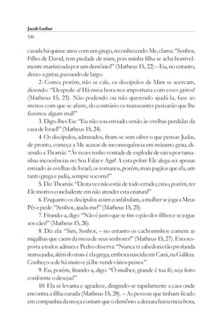 Jacob Lorber
330

casada há quinze anos com um grego, reconhecendo-Me, clama: “Senhor,
Filho de David, tem piedade de mim, pois minha filha se acha horrivel-
mente martirizada por um demônio!” (Matheus 15, 22) – Eu, no entanto,
deixo-a gritar, passando de largo.
     2. Como, porém, não se cale, os discípulos de Mim se acercam,
dizendo: “Despede-a! Há meia hora nos importuna com esses gritos!
(Matheus 15, 23). Não podendo ou não querendo ajudá-la, faze ao
menos com que se afaste, do contrário os transeuntes pensarão que lhe
fizemos algum mal!”
     3. Digo-lhes Eu: “Eu não sou enviado senão às ovelhas perdidas da
casa de Israel!” (Matheus 15, 24).
     4. Os discípulos, admirados, fitam-se sem saber o que pensar. Judas,
de pronto, começa a Me acusar de inconsequência em máximo grau, di-
zendo a Thomás: “Às vezes tenho vontade de explodir de raiva por tama-
nhas incoerências no Seu Falar e Agir! A esta pobre Ele alega ser apenas
enviado às ovelhas de Israel; os romanos, porém, mais pagãos que ela, um
tanto grega e judia, sempre socorre!”
     5. Diz Thomás: “Desta vez não estás de todo errado; creio, porém, ter
Ele motivo concludente em não atender esta criatura!”
     6. Enquanto os discípulos assim confabulam, a mulher se joga a Meus
Pés e pede: “Senhor, ajuda-me!” (Matheus 15, 25).
     7. Fitando-a, digo: “Não é justo que se tire o pão dos filhos e se jogue
aos cães!” (Matheus 15, 26).
     8. Diz ela: “Sim, Senhor, – no entanto os cachorrinhos comem as
migalhas que caem da mesa de seus senhores!” (Matheus 15, 27). Esta res-
posta a todos admira e Pedro observa: “Nunca vi sabedoria tão profunda
numa judia; além do mais é ela grega, embora nascida em Caná, na Galileia.
Conheço-a de há muito e já lhe vendi vários peixes.”
     9. Eu, porém, fitando-a, digo: “Ó mulher, grande é tua fé; seja feito
conforme o desejas!”
     10. Ela se levanta e agradece, dirigindo-se rapidamente a casa onde
encontra a filha curada (Matheus 15, 28). – As pessoas que tinham ficado
em companhia da moça contam que o demônio a deixara havia meia hora,
 