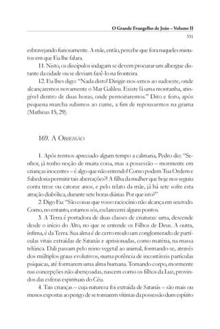 O Grande Evangelho de João – Volume II
                                                                        331

esbravejando furiosamente. A mãe, então, percebe que fora naqueles minu-
tos em que Eu lhe falara.
     11. Nisto, os discípulos indagam se devem procurar um albergue dis-
tante da cidade ou se deviam fazê-lo na fronteira.
     12. Eu lhes digo: “Nada disto! Dirigir-nos-emos ao sudoeste, onde
alcançaremos novamente o Mar Galileu. Existe lá uma montanha, atin-
gível dentro de duas horas, onde pernoitaremos.” Dito e feito, após
pequena marcha subimos ao cume, a fim de repousarmos na grama
(Matheus 15, 29).



    169. A OBSESSÃO

     1. Após termos apreciado algum tempo a calmaria, Pedro diz: “Se-
nhor, já tenho noção de muita coisa, mas a possessão – mormente em
crianças inocentes – é algo que não entendo! Como podem Tua Ordem e
Sabedoria permitir tais aberrações?! A filha da mulher que hoje nos seguiu
conta treze ou catorze anos, e pelo relato da mãe, já há sete sofre esta
atração diabólica, durante sete horas diárias. Por que isto?”
     2. Digo Eu: “São coisas que vosso raciocínio não alcança em seu todo.
Como, no entanto, estamos sós, esclarecerei alguns pontos.
     3. A Terra é portadora de duas classes de criaturas: uma, descende
desde o início do Alto, no que se entende os Filhos de Deus. A outra,
ínfima, é da Terra. Sua alma é de certo modo um conglomerado de partí-
culas vitais extraídas de Satanás e aprisionadas, como matéria, na massa
telúrica. Dali passam pelo reino vegetal ao animal, formando-se, através
dos múltiplos graus evolutivos, numa potência de incontáveis partículas
psíquicas, até formarem uma alma humana. Tomando corpo, mormente
nas concepções não abençoadas, nascem como os filhos da Luz, provin-
dos das esferas espirituais do Céu.
     4. Tais crianças – cuja natureza foi extraída de Satanás – são mais ou
menos expostas ao perigo de se tornarem vítimas da possessão dum espírito
 