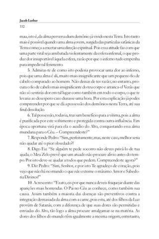 Jacob Lorber
332

mau, isto é, da alma perversa dum demônio já vivido nesta Terra. Isto tanto
mais é possível quando uma alma jovem, surgida das partículas satânicas da
Terra começa a encetar uma direção espiritual. Pois essa atitude faz com que
uma parte vital seja arrebatada violentamente da esfera infernal, o que pro-
duz dor insuportável àquela esfera, razão por que o inferno tudo empenha
para impedir tal ferimento.
      5. Admiras-te de como isto poderia provocar uma dor ao inferno,
pois que uma alma é ali, muito mais insignificante que um pequeno fio de
cabelo comparado ao homem. Não deixas de ter razão; no entanto, pro-
cura o fio de cabelo mais insignificante do teu corpo e arranca-o! Verás que
não só sentirás dor em tal lugar como também em todo o corpo, o que te
levaria ao desespero caso durasse uma hora. Por esta explicação já podes
compreender por que se dá a possessão dos demônios nesta Terra, até sua
final dissolução.
      6. Tal possessão, todavia, traz um benefício para a vítima, pois a alma
é purificada por este sofrimento e protegida contra outra influência. Em
época oportuna virá para ela o auxílio do Alto, conquistando essa alma
mundana para o Céu. – Compreendeste?”
      7. Responde Pedro: “Sim, perfeitamente; mas, neste caso, melhor seria
não ajudar até o pior obsedado?!
      8. Digo Eu: “Se alguém te pede socorro não deves privá-lo de tua
ajuda; o Meu Zelo prevê que um atuado não procure alívio antes do tem-
po. Por isto deve-se ajudar a todos que pedem. Compreendeste agora?”
      9. Diz Pedro: “Sim, Senhor, e por isto Te agradeço de coração, pois
vejo que não há no mundo o que não externe o máximo Amor e Sabedo-
ria Divinos!”
      10. Acrescento: “Exato; eis por que nunca deveis fraquejar diante das
aparições mais horrendas. O Pai no Céu as conhece, como também sua
causa. Assim também a maioria das doenças são preventivos contra a
integração demasiada da alma com a carne, pois esta, até dos filhos da Luz
provém de Satanás, com a diferença de que suas dores são permitidas e
enviadas do Alto, tão logo a alma procure amalgamar-se na matéria. As
dores dos filhos do mundo têm igualmente a mesma origem; entretanto,
 