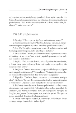 O Grande Evangelho de João – Volume II
                                                                        333

representam sofrimentos infernais, quando o inferno registra uma dor vio-
lenta pelo desintegrar duma parte de sua totalidade através duma influência
poderosa dos Céus. Assimilaste também isto?” Afirma Pedro: “Sim, Se-
nhor; a Ti todo o meu amor!”



     170. A FONTE MILAGROSA

     1. Prossigo: “Observastes se alguém nos viu subir este monte?”
     2. Respondem os discípulos: “Senhor, durante a caminhada não en-
contramos pessoa alguma, o que terá impedido que fôssemos vistos.”
     3. Digo Eu: “A mulher cananeia, no entanto, descobriu-nos e isto será
bastante para sermos procurados amanhã por milhares.”
     4. Propõem eles: “Mestre, não estamos cansados, portanto podería-
mos deixar este monte após meia-noite, seguindo para outra zona, onde
não fôssemos molestados!”
     5. Replico: “É da Vontade do Pai que aqui fiquemos durante três dias,
a fim de curar vários enfermos. Tratai pela manhã conseguirdes o pão
necessário para tal fim.”
     6. Diz Judas: “Nesse caso teremos que procurá-lo longe daqui, pois
neste lugar não existe padeiro!” Afirma Pedro: “Tratarei disto, pois conhe-
ço todas as aldeias praianas. Em duas horas terei o que preciso”.
     7. Digo Eu: “Pois bem, Pedro, determina quem te deve acompa-
nhar”. Diz Pedro: “Levarei dez colegas, que facilitarão o transporte de pães
e peixes fritos.” Digo Eu: “Muito bem; ide, que nós descansaremos!”
     8. Em breve todos dormem. Somente pela manhã concilio o sono,
despertando com o raiar do Sol. Pedro, já de volta, traz boa quantidade de
alimentos, que Matheus comprara numa embarcação que navegava de
Magdala para Jesaíra. Estamos, pois, bem providos, apenas falta água e a
pouca quantidade de vinho não chega para tantos.
     9. Dizem Pedro e João: “Senhor, Tu és mais que Moisés! Basta falares
a esta rocha, que ela nos dará a melhor água!”
 