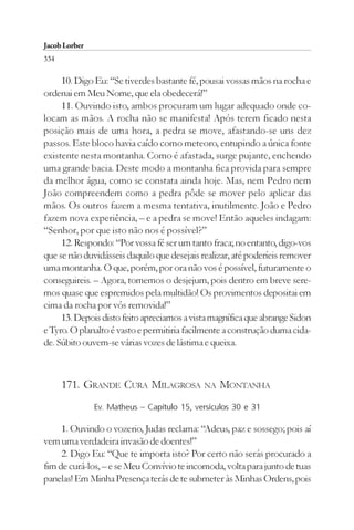 Jacob Lorber
334

     10. Digo Eu: “Se tiverdes bastante fé, pousai vossas mãos na rocha e
ordenai em Meu Nome, que ela obedecerá!”
     11. Ouvindo isto, ambos procuram um lugar adequado onde co-
locam as mãos. A rocha não se manifesta! Após terem ficado nesta
posição mais de uma hora, a pedra se move, afastando-se uns dez
passos. Este bloco havia caído como meteoro, entupindo a única fonte
existente nesta montanha. Como é afastada, surge pujante, enchendo
uma grande bacia. Deste modo a montanha fica provida para sempre
da melhor água, como se constata ainda hoje. Mas, nem Pedro nem
João compreendem como a pedra pôde se mover pelo aplicar das
mãos. Os outros fazem a mesma tentativa, inutilmente. João e Pedro
fazem nova experiência, – e a pedra se move! Então aqueles indagam:
“Senhor, por que isto não nos é possível?”
     12. Respondo: “Por vossa fé ser um tanto fraca; no entanto, digo-vos
que se não duvidásseis daquilo que desejais realizar, até poderíeis remover
uma montanha. O que, porém, por ora não vos é possível, futuramente o
conseguireis. – Agora, tomemos o desjejum, pois dentro em breve sere-
mos quase que espremidos pela multidão! Os provimentos depositai em
cima da rocha por vós removida!”
     13. Depois disto feito apreciamos a vista magnífica que abrange Sidon
e Tyro. O planalto é vasto e permitiria facilmente a construção duma cida-
de. Súbito ouvem-se várias vozes de lástima e queixa.



      171. GRANDE CURA MILAGROSA NA MONTANHA
               Ev. Matheus – Capítulo 15, versículos 30 e 31

     1. Ouvindo o vozerio, Judas reclama: “Adeus, paz e sossego; pois aí
vem uma verdadeira invasão de doentes!”
     2. Digo Eu: “Que te importa isto? Por certo não serás procurado a
fim de curá-los, – e se Meu Convívio te incomoda, volta para junto de tuas
panelas! Em Minha Presença terás de te submeter às Minhas Ordens, pois
 