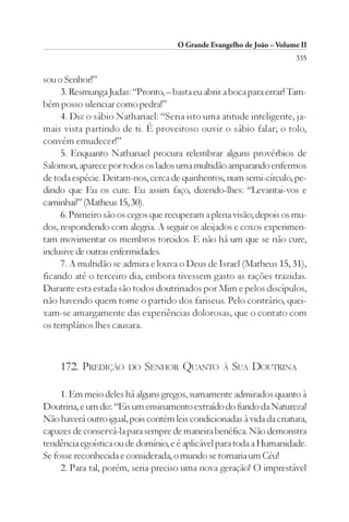 O Grande Evangelho de João – Volume II
                                                                       335

sou o Senhor!”
     3. Resmunga Judas: “Pronto, – basta eu abrir a boca para errar! Tam-
bém posso silenciar como pedra!”
     4. Diz o sábio Nathanael: “Seria isto uma atitude inteligente, ja-
mais vista partindo de ti. É proveitoso ouvir o sábio falar; o tolo,
convém emudecer!”
     5. Enquanto Nathanael procura relembrar alguns provérbios de
Salomon, aparece por todos os lados uma multidão amparando enfermos
de toda espécie. Deitam-nos, cerca de quinhentos, num semi-círculo, pe-
dindo que Eu os cure. Eu assim faço, dizendo-lhes: “Levantai-vos e
caminhai!” (Matheus 15, 30).
     6. Primeiro são os cegos que recuperam a plena visão; depois os mu-
dos, respondendo com alegria. A seguir os aleijados e coxos experimen-
tam movimentar os membros torcidos. E não há um que se não cure,
inclusive de outras enfermidades.
     7. A multidão se admira e louva o Deus de Israel (Matheus 15, 31),
ficando até o terceiro dia, embora tivessem gasto as rações trazidas.
Durante esta estada são todos doutrinados por Mim e pelos discípulos,
não havendo quem tome o partido dos fariseus. Pelo contrário, quei-
xam-se amargamente das experiências dolorosas, que o contato com
os templários lhes causara.



    172. PREDIÇÃO      DO   SENHOR QUANTO         À   SUA DOUTRINA

     1. Em meio deles há alguns gregos, sumamente admirados quanto à
Doutrina, e um diz: “Eis um ensinamento extraído do fundo da Natureza!
Não haverá outro igual, pois contém leis condicionadas à vida da criatura,
capazes de conservá-la para sempre de maneira benéfica. Não demonstra
tendência egoística ou de domínio, e é aplicável para toda a Humanidade.
Se fosse reconhecida e considerada, o mundo se tornaria um Céu!
     2. Para tal, porém, seria preciso uma nova geração! O imprestável
 