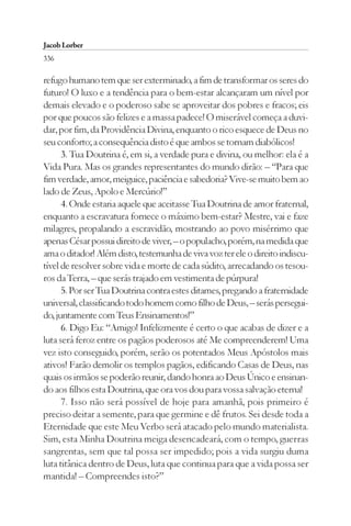 Jacob Lorber
336

refugo humano tem que ser exterminado, a fim de transformar os seres do
futuro! O luxo e a tendência para o bem-estar alcançaram um nível por
demais elevado e o poderoso sabe se aproveitar dos pobres e fracos; eis
por que poucos são felizes e a massa padece! O miserável começa a duvi-
dar, por fim, da Providência Divina, enquanto o rico esquece de Deus no
seu conforto; a consequência disto é que ambos se tornam diabólicos!
      3. Tua Doutrina é, em si, a verdade pura e divina, ou melhor: ela é a
Vida Pura. Mas os grandes representantes do mundo dirão: – “Para que
fim verdade, amor, meiguice, paciência e sabedoria? Vive-se muito bem ao
lado de Zeus, Apolo e Mercúrio!”
      4. Onde estaria aquele que aceitasse Tua Doutrina de amor fraternal,
enquanto a escravatura fornece o máximo bem-estar? Mestre, vai e faze
milagres, propalando a escravidão, mostrando ao povo misérrimo que
apenas César possui direito de viver, – o populacho, porém, na medida que
ama o ditador! Além disto, testemunha de viva voz ter ele o direito indiscu-
tível de resolver sobre vida e morte de cada súdito, arrecadando os tesou-
ros da Terra, – que serás trajado em vestimenta de púrpura!
      5. Por ser Tua Doutrina contra estes ditames, pregando a fraternidade
universal, classificando todo homem como filho de Deus, – serás persegui-
do, juntamente com Teus Ensinamentos!”
      6. Digo Eu: “Amigo! Infelizmente é certo o que acabas de dizer e a
luta será feroz entre os pagãos poderosos até Me compreenderem! Uma
vez isto conseguido, porém, serão os potentados Meus Apóstolos mais
ativos! Farão demolir os templos pagãos, edificando Casas de Deus, nas
quais os irmãos se poderão reunir, dando honra ao Deus Único e ensinan-
do aos filhos esta Doutrina, que ora vos dou para vossa salvação eterna!
      7. Isso não será possível de hoje para amanhã, pois primeiro é
preciso deitar a semente, para que germine e dê frutos. Sei desde toda a
Eternidade que este Meu Verbo será atacado pelo mundo materialista.
Sim, esta Minha Doutrina meiga desencadeará, com o tempo, guerras
sangrentas, sem que tal possa ser impedido; pois a vida surgiu duma
luta titânica dentro de Deus, luta que continua para que a vida possa ser
mantida! – Compreendes isto?”
 