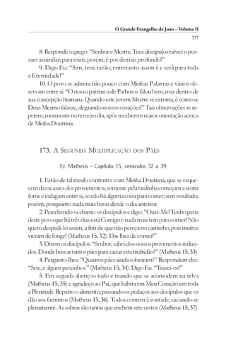 O Grande Evangelho de João – Volume II
                                                                        337

     8. Responde o grego: “Senhor e Mestre, Teus discípulos talvez o pos-
sam assimilar; para mim, porém, é por demais profundo!”
     9. Digo Eu: “Sim, tens razão; entretanto assim é e será para toda
a Eternidade!”
     10. O povo se admira não pouco com Minhas Palavras e vários ob-
servam entre si: “O nosso patriarca de Pathmos falou bem, mas dentro de
sua concepção humana. Quando este jovem Mestre se externa, é como se
Deus Mesmo falasse, alegrando nossos corações!” Tais observações se re-
petem, mormente no terceiro dia, após receberem maior orientação acerca
de Minha Doutrina.



    173. A SEGUNDA MULTIPLICAÇÃO DOS PÃES
              Ev. Matheus – Capítulo 15, versículos 32 a 39

     1. Estão de tal modo contentes com Minha Doutrina, que se esque-
cem da escassez dos provimentos; somente pela tardinha começam a sentir
fome e indagam entre si, se não há alguma coisa para comer; sem resultado,
porém, porquanto nada mais havia desde o dia anterior.
     2. Percebendo-o, chamo os discípulos e digo: “Ouvi-Me! Tenho pena
deste povo que há três dias está Comigo e nada mais tem para comer! Não
quero despedi-lo assim, a fim de que não pereça no caminho, pois muitos
vieram de longe! (Matheus 15, 32). Dai-lhes de comer!”
     3. Dizem os discípulos: “Senhor, sabes dos nossos provimentos reduzi-
dos. Donde buscar tantos pães para saciar esta multidão?” (Matheus 15, 33).
     4. Pergunto-lhes: “Quantos pães ainda sobraram?” Respondem eles:
“Sete, e alguns peixinhos.” (Matheus 15, 34). Digo Eu: “Trazei-os!”
     5. Em seguida abençoo tudo e mando que se acomodem na relva
(Matheus 15, 35) e agradeço ao Pai, que habita em Meu Coração em toda
a Plenitude. Reparto o alimento, passando os pedaços aos discípulos que os
dão aos famintos (Matheus 15, 36). Todos comem à vontade, saciando-se
plenamente. As sobras são tantas que enchem sete cestos (Matheus 15, 37).
 