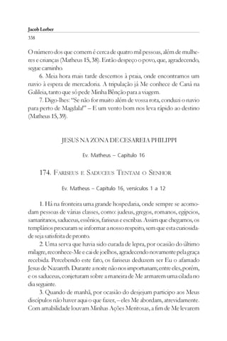 Jacob Lorber
338

O número dos que comem é cerca de quatro mil pessoas, além de mulhe-
res e crianças (Matheus 15, 38). Então despeço o povo, que, agradecendo,
segue caminho.
      6. Meia hora mais tarde descemos à praia, onde encontramos um
navio à espera de mercadoria. A tripulação já Me conhece de Caná na
Galileia, tanto que só pede Minha Bênção para a viagem.
      7. Digo-lhes: “Se não for muito além de vossa rota, conduzi o navio
para perto de Magdala!” – E um vento bom nos leva rápido ao destino
(Matheus 15, 39).


               JESUS NA ZONA DE CESAREIA PHILIPPI

                        Ev. Matheus – Capítulo 16


      174. FARISEUS    E   SADUCEUS TENTAM        O   SENHOR
               Ev. Matheus – Capítulo 16, versículos 1 a 12

      1. Há na fronteira uma grande hospedaria, onde sempre se acomo-
dam pessoas de várias classes, como: judeus, gregos, romanos, egípcios,
samaritanos, saduceus, essênios, fariseus e escribas. Assim que chegamos, os
templários procuram se informar a nosso respeito, sem que esta curiosida-
de seja satisfeita de pronto.
      2. Uma serva que havia sido curada de lepra, por ocasião do último
milagre, reconhece-Me e cai de joelhos, agradecendo novamente pela graça
recebida. Percebendo este fato, os fariseus deduzem ser Eu o afamado
Jesus de Nazareth. Durante a noite não nos importunam; entre eles, porém,
e os saduceus, conjeturam sobre a maneira de Me armarem uma cilada no
dia seguinte.
      3. Quando de manhã, por ocasião do desjejum participo aos Meus
discípulos não haver aqui o que fazer, – eles Me abordam, atrevidamente.
Com amabilidade louvam Minhas Ações Meritosas, a fim de Me levarem
 