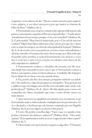 O Grande Evangelho de João – Volume II
                                                                         339

à tagarelice. Um saduceu até diz: “Mestre, estamos prontos para seguir-te
como adeptos, se nos deres uma prova, pois que muitos te chamam de
Filho de Deus.” (Matheus 16, 1).
      4. Perscrutando seus corações, constato neles apenas malícia; pois cada
palavra é uma mentira vergonhosa! Por isto, respondo-lhes: “À tarde, dizeis:
Amanhã haverá bom tempo, porque o Céu está vermelho!” (Matheus 16,
2). E pela manhã: “Hoje haverá tempestade, pois o Céu está de um tom
sombrio!” Hipócritas! Sabeis diferençar a face celeste; por que não o fazeis
com os sinais dos tempos, na esfera da vida espiritual do homem? (Matheus
16, 3). Se de acordo com vossas palavras, ouvistes coisas extraordinárias, e
afirmais entender a Escritura, deveríeis observar que, por Mim, tudo que
foi predito pelos profetas se realiza! Externamente sois amáveis e vossa
face é como leite e mel; vossos corações, no entanto, estão cheios de fel,
ódio, impudicícia e adultério!”
      5. Extremamente confusos e ofendidos eles recuam, sem Me ousa-
rem dirigir mais uma palavra, pois o povo que se havia juntado começa a
fitá-los com espanto; assim, resolvem afastar-se. A multidão Me elogia por
Eu ter falado tão às claras com estes mistificadores.
      6. Eu, porém, não lhes dou atenção, porquanto também sua índole
não é das melhores, e digo de passagem aos discípulos: “Esta geração má
e adúltera exige um milagre; mas não lhe será concedido outro senão o do
profeta Jonas!” (Matheus 16, 4). Afasto-Me dali, rápido, para o navio, em
companhia dos Meus, mandando que tome o rumo donde viemos na
noite anterior.
      7. Após uma travessia agradável, encontramo-nos, novamente, ao pé
da montanha onde se tinha realizado a multiplicação dos provimentos. Só
aí os discípulos se lembram que não haviam comprado pão em Magdala
(Matheus 16, 5); por isto alguns resolvem voltar para lá.
      8. Como Me pedem conselho, digo: “Fazei o que vos agrade; evitai,
porém, o fermento dos fariseus e saduceus!” (Matheus 16, 6). – Eles, então
opinam: “Esta reprimenda se refere ao nosso esquecimento sobre os pães!”
(Matheus 16, 7).
      9. Observando estes pensamentos negativos, digo-lhes: “Ó homens
 