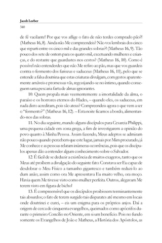 Jacob Lorber
340

de fé vacilante! Por que vos aflige o fato de não terdes comprado pão?!
(Matheus 16, 8). Ainda não Me compreendeis? Não vos lembrais dos cinco
que reparti entre os cinco mil e das grandes sobras?! (Matheus 16, 9). Tão
pouco dos sete de ontem para os quatro mil, excetuando mulheres e crian-
ças, e do restante que guardastes nos cestos? (Matheus 16, 10). Como é
possível não entenderdes que não Me refiro ao pão, mas que vos guardeis
contra o fermento dos fariseus e saduceus (Matheus 16, 11), pelo que se
entende a falsa doutrina que estas criaturas divulgam, com gestos aparente-
mente amáveis e promessas vãs, regozijando-se no íntimo, quando conse-
guem uma pescaria farta de almas ignorantes.
      10. Quem propala mais veementemente a imortalidade da alma, o
paraíso e os horrores eternos do Hades, – quando eles, os saduceus, em
nada disto acreditam, pois são ateus? Compreendeis agora o que vem a ser
o “fermento?” (Matheus 16, 12). – Esta noite ficamos a bordo, alimentan-
do-nos das sobras.
      11. No dia seguinte, mando alguns discípulos para Cesareia Philippi,
uma pequena cidade em zona grega, a fim de investigarem a opinião do
povo quanto à Minha Pessoa. Assim fazendo, Meus adeptos se admiram
não pouco quando percebem que este lugar, jamais por Mim procurado, já
Me conhece e as pessoas relatam inúmeras ocorrências, pois que os discípu-
los apenas dão a entender algum conhecimento sobre o Salvador.
      12. É fácil de se deduzir a existência de muitos exageros, tanto que os
Meus até proíbem a divulgação do seguinte fato: Constava ser Eu capaz de
desdobrar o Meu Físico a tamanho gigantesco e também reduzi-lo ao
dum anão; assim como ora Me apresentava Eu muito velho, ora moço.
Havia quem Me tivesse visto como mulher perfeita. Outros, alegavam Me
terem visto em figura de bicho!
      13. É compreensível que os discípulos proibissem terminantemente
tais absurdos; o fato de terem surgido tais disparates até mesmo em locais
onde doutrinei e curei, – eis um enigma para os próprios anjos. Daí a
origem de cerca de cinquenta evangelhos, queimados como apócrifos du-
rante o primeiro Concílio no Oriente, em si um benefício. Pois no fundo
somente os Evangelhos de João e Matheus, a História dos Apóstolos, as
 