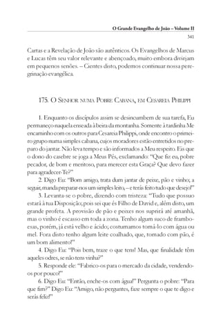 O Grande Evangelho de João – Volume II
                                                                          341

Cartas e a Revelação de João são autênticos. Os Evangelhos de Marcus
e Lucas têm seu valor relevante e abençoado, muito embora divirjam
em pequenos senões. – Cientes disto, podemos continuar nossa pere-
grinação evangélica.



     175. O SENHOR NUMA POBRE CABANA, EM CESAREIA PHILIPPI

     1. Enquanto os discípulos assim se desincumbem de sua tarefa, Eu
permaneço naquela enseada à beira da montanha. Somente à tardinha Me
encaminho com os outros para Cesareia Philippi, onde encontro o primei-
ro grupo numa simples cabana, cujos moradores estão entretidos no pre-
paro do jantar. Não leva tempo e são informados a Meu respeito. Eis que
o dono do casebre se joga a Meus Pés, exclamando: “Que fiz eu, pobre
pecador, de bom e meritoso, para merecer esta Graça? Que devo fazer
para agradecer-Te?”
     2. Digo Eu: “Bom amigo, trata dum jantar de peixe, pão e vinho; a
seguir, manda preparar-nos um simples leito, – e terás feito tudo que desejo!”
     3. Levanta-se o pobre, dizendo com tristeza: “Tudo que possuo
estará à tua Disposição; pois sei que és Filho de David e, além disto, um
grande profeta. A provisão de pão e peixes nos suprirá até amanhã,
mas o vinho é escasso em toda a zona. Tenho algum suco de frambo-
esas, porém, já está velho e ácido; costumamos tomá-lo com água ou
mel. Fora disto tenho algum leite coalhado, que, tomado com pão, é
um bom alimento!”
     4. Digo Eu: “Pois bem, traze o que tens! Mas, que finalidade têm
aqueles odres, se não tens vinha?”
     5. Responde ele: “Fabrico-os para o mercado da cidade, vendendo-
os por pouco!”
     6. Digo Eu: “Então, enche-os com água!” Pergunta o pobre: “Para
que fim?” Digo Eu: “Amigo, não perguntes, faze sempre o que te digo e
serás feliz!”
 