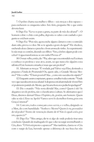 Jacob Lorber
342

      7. O pobre chama sua mulher e filhos – seis moças e dois rapazes –
para encherem os cinquenta odres. Isto feito, pergunta-Me o que então
deveria fazer.
      8. Digo Eu: “Leva-os para a gruta, na parte de trás da cabana!” – O
homem cobre o chão com palha, deposita os odres com cuidado e per-
gunta se está bem assim.
      9. Digo Eu: “Pois não; agora enche alguns cântaros com o conteúdo
dum odre, prova-o e dize-Me se te agrada o gosto da água!” Ele obedece,
enchendo doze cântaros e percebe o bom aroma do vinho. Ao experimentá-
lo não mais se contém, dizendo aos filhos: “Isto, cérebro algum pode con-
ceber! A água transformou-se em vinho! Provai-o!”
      10. O mais velho, então, diz: “Pai, sabes que sou entendido na Escritura
e conheço os profetas e seus atos; assim, sei que nunca fez alguém coisa
idêntica! Este homem estranho é mais que um profeta!”
      11. Afirmam as moças: “É verdade, pai! Talvez seja Elias, destinado a
preparar a Vinda do Prometido! Ou, quem sabe, o Grande Messias Mes-
mo?” Diz o velho: “É bem possível! Mas..., como isto sucedeu tão rápido?”
      12. Enquanto assim conjeturam, aparece a mulher toda contente: “Vinde
ver o que sucedeu em nossa cabana! A despensa está abarrotada de víveres! Isto
só poderia ter partido do Mestre, que há uma hora nos pediu hospedagem!”
      13. Diz o marido: “Não resta dúvida! Mas, como? Quem é ele? Se
alegamos ser ele profeta, não o classificamos à altura. Se afirmamos que é
Deus, diremos demais! Deus é Espírito; ele, porém, um homem. Quem
sabe se não é Zeus ou Apolo? Vamos servi-lo da melhor forma, pois esta
Graça é imensa!”
      14. Com isto, todos começam a nos servir, e o velho, dirigindo-se
a Mim, diz com humildade: “Senhor e Mestre! Quem és tu, possuidor
de tal poder? Tremo de veneração diante de ti! Não és igual a nós; por
isto, quem és?”
      15. Digo Eu: “Meu amigo, dir-te-ei algo de onde poderás tirar uma
conclusão. Quando de madrugada vês que o dia vai surgir avermelhando o
Céu, dizes: “O Sol está prestes a aparecer!” Mas também, clareia-se o Céu
com o surgir da Lua, havendo apenas a diferença de sua fraca luz não
 