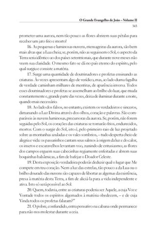 O Grande Evangelho de João – Volume II
                                                                         343

prometer uma aurora, nem tão pouco as flores abrirem suas pétalas para
receber um jato frio e morto!
     16. As pequenas e luminosas nuvens, mensageiras da aurora, são bem
mais alvas que a Lua cheia; se, porém, não as seguissem o Sol, o aspecto da
Terra seria idêntico ao dos países setentrionais, que durante nove meses não
veem sua claridade. O mesmo fato se dá no país eterno do espírito, pelo
qual surgiu e consiste a matéria.
     17. Surge uma quantidade de doutrinadores e profetas ensinando as
criaturas. Às vezes apresentam algo de verídico, mas, ao lado duma fagulha
de verdade caminham milhares de mentiras, de aparência inversa. Todos
esses doutrinadores e profetas se assemelham ao brilho do luar, que muda
constantemente e, grande parte das vezes, deixa de iluminar durante a noite,
quando mais necessário.
     18. Ao lado dos falsos, no entanto, existem os verdadeiros e sinceros,
dimanando a Luz Divina através dos olhos, coração e palavras. São com-
paráveis às nuvens luminosas, precursoras da aurora. Se, porém, não forem
seguidas pelo Sol, os corações das criaturas se tornarão frios, endurecidos,
mortos. Com o surgir do Sol, isto é, pelo primeiro raio de luz projetado
sobre as montanhas azuladas e os vales sombrios, – tudo desperta cheio de
alegria e vida: os passarinhos cantam seus salmos à origem da luz e do calor,
os insetos e escaravelhos levantam voo, zunindo de entusiasmo; as flores
dos campos erguem suas cabecinhas regiamente enfeitadas e abrem suas
boquinhas balsâmicas, a fim de bafejar o Doador Celeste.
     19. Desta exposição verdadeira poderás deduzir qual o lugar que Me
compete em teu coração. Nem a luz das estrelas, tão pouco a da Lua ou o
brilho dourado das nuvens são capazes de libertar as algemas da existência,
presa à matéria desta Terra, a fim de aliciá-la para a vida independente e
ativa. Isto só será possível ao Sol.
     20. Quem, todavia, entre as criaturas poderia ser Aquele, a cuja Voz e
Vontade todos os espíritos algemados à matéria obedecem, – e de cuja
Vinda todos os profetas falaram?”
     21. O pobre, confundido, entra pensativo na cabana onde permanece
para não nos molestar durante a ceia.
 