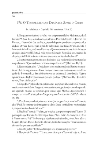 Jacob Lorber
344

      176. O TESTEMUNHO DOS DISCÍPULOS SOBRE O CRISTO
               Ev. Matheus – Capítulo 16, versículos 13 a 20

      1. Enquanto ceiamos, o velho nos prepara um leito. Mais tarde, diz à
família: “Ouvi! Eis, sem dúvida, o Messias Prometido; isto é, Jeovah em
Pessoa, o Eterno Sol dos espíritos, precedido pelos profetas compenetrados
da Luz Divina! Estou bem a par de tudo; mas, que fazer?! Falta-me até o
ânimo de falar-Lhe, ao Santo Eterno, a Quem servem incontáveis falanges
de anjos invisíveis! E Este, é hoje nosso hóspede! Regozijai-vos, tremei de
alegria, pois Ele ficará esta noite conosco nesta miserável cabana!”
      2. Neste ínterim, pergunto aos discípulos que haviam feito investigações
naquela zona: “Quem dizem os homens que Eu sou?” (Matheus 16, 13).
      3. Respondem eles: “Uns julgam seres realmente João Batista ressusci-
tado. Outros alegam seres Elias, do qual consta que voltaria antes da Che-
gada do Prometido, a fim de incentivar as criaturas à penitência. Alguns
opinam seres Tu Jeremias ou um profeta qualquer (Matheus 16, 14); outros
tantos, Zeus disfarçado.”
      4. Digo Eu: “Muito bem, externastes a opinião alheia; desejo, porém,
ouvir o vosso critério. Pergunto-vos seriamente, pois vejo que de quando
em quando mudais de opinião, por verdes que Minhas Ações tocam o
campo terreno. Por isto, dizei-Me, por quem Me tomais vós?!” (Matheus
16, 15).
      5. Perplexos, os discípulos se calam. Judas, porém, tocando Thomás,
diz: “Fala! És sempre tão inteligente e sábio! Deve ser facílimo responderes
à pergunta estranha do Mestre!”
      6. Replica Thomás: “Fala tu, se te achas competente para tal! Tomo- O
por aquilo que Ele diz de Si! Sempre falou: “Sou Filho do homem, e Deus
é Meu e vosso Pai!” Se bem que aja de maneira inédita, seus Atos têm o
Cunho Divino. Para o Espírito Divino, tanto faz transpor monta nhas ou
destruí-las por um escolhido!”
      7. Insiste Judas: “Então, achas que seja apenas um profeta?”
      8. Responde Thomás: “Exato, e o maior que a Terra até hoje acolheu;
 