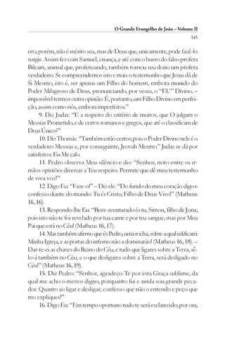 O Grande Evangelho de João – Volume II
                                                                        345

isto, porém, não é mérito seu, mas de Deus que, unicamente, pode fazê-lo
surgir. Assim fez com Samuel, criança, e até com o burro do falso profeta
Bileam, animal que, profetizando, também tornou seu dono um profeta
verdadeiro. Se compreendemos isto e mais o testemunho que Jesus dá de
Si Mesmo, isto é, ser apenas um Filho do homem, embora munido do
Poder Milagroso de Deus, pronunciando, por vezes, o “EU” Divino, –
impossível termos outra opinião. É, portanto, um Filho Divino em perfei-
ção, assim como nós, embora imperfeitos.”
      9. Diz Judas: “E a respeito do critério de muitos, que O julgam o
Messias Prometido, e de certos romanos e gregos, que até o classificam de
Deus Único?”
      10. Diz Thomás: “Também estão certos; pois o Poder Divino nele é o
verdadeiro Messias e, por conseguinte, Jeovah Mesmo.” Judas se dá por
satisfeito e Eu Me calo.
      11. Pedro observa Meu silêncio e diz: “Senhor, noto entre os ir-
mãos opiniões diversas a Teu respeito. Permite que dê meu testemunho
de viva voz!”
      12. Digo Eu: “Faze-o!” – Diz ele: “Do fundo do meu coração digo e
confesso diante do mundo: Tu és Cristo, Filho de Deus Vivo!” (Matheus
16, 16).
      13. Respondo-lhe Eu: “Bem-aventurado és tu, Simon, filho de Jona;
pois isto não te foi revelado por tua carne e por teu sangue, mas por Meu
Pai que está no Céu! (Matheus 16, 17).
      14. Mas também afirmo que és Pedro, uma rocha, sobre a qual edificarei
Minha Igreja, e as portas do inferno não a dominarão! (Matheus 16, 18). –
Dar-te-ei as chaves do Reino do Céu, e tudo que ligares sobre a Terra, sê-
lo-á também no Céu, e o que desligares sobre a Terra, será desligado no
Céu!” (Matheus 16, 19).
      15. Diz Pedro: “Senhor, agradeço-Te por esta Graça sublime, da
qual me acho o menos digno, porquanto fui e ainda sou grande peca-
dor. Quanto ao ligar e desligar, confesso que não o entendo e peço que
mo expliques!”
      16. Digo Eu: “Em tempo oportuno tudo te será esclarecido; por ora,
 