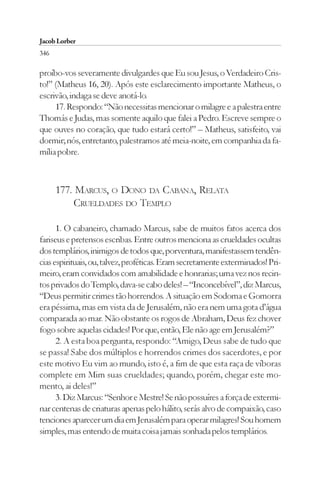 Jacob Lorber
346

proíbo-vos severamente divulgardes que Eu sou Jesus, o Verdadeiro Cris-
to!” (Matheus 16, 20). Após este esclarecimento importante Matheus, o
escrivão, indaga se deve anotá-lo.
     17. Respondo: “Não necessitas mencionar o milagre e a palestra entre
Thomás e Judas, mas somente aquilo que falei a Pedro. Escreve sempre o
que ouves no coração, que tudo estará certo!” – Matheus, satisfeito, vai
dormir; nós, entretanto, palestramos até meia-noite, em companhia da fa-
mília pobre.



      177. MARCUS, O DONO DA CABANA, RELATA
          CRUELDADES DO TEMPLO

      1. O cabaneiro, chamado Marcus, sabe de muitos fatos acerca dos
fariseus e pretensos escribas. Entre outros menciona as crueldades ocultas
dos templários, inimigos de todos que, porventura, manifestassem tendên-
cias espirituais, ou, talvez, proféticas. Eram secretamente exterminados! Pri-
meiro, eram convidados com amabilidade e honrarias; uma vez nos recin-
tos privados do Templo, dava-se cabo deles! – “Inconcebível”, diz Marcus,
“Deus permitir crimes tão horrendos. A situação em Sodoma e Gomorra
era péssima, mas em vista da de Jerusalém, não era nem uma gota d’água
comparada ao mar. Não obstante os rogos de Abraham, Deus fez chover
fogo sobre aquelas cidades! Por que, então, Ele não age em Jerusalém?”
      2. A esta boa pergunta, respondo: “Amigo, Deus sabe de tudo que
se passa! Sabe dos múltiplos e horrendos crimes dos sacerdotes, e por
este motivo Eu vim ao mundo, isto é, a fim de que esta raça de víboras
complete em Mim suas crueldades; quando, porém, chegar este mo-
mento, ai deles!”
      3. Diz Marcus: “Senhor e Mestre! Se não possuíres a força de extermi-
nar centenas de criaturas apenas pelo hálito, serás alvo de compaixão, caso
tenciones aparecer um dia em Jerusalém para operar milagres! Sou homem
simples, mas entendo de muita coisa jamais sonhada pelos templários.
 