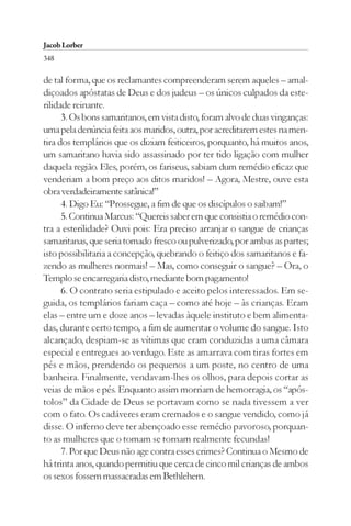 Jacob Lorber
348

de tal forma, que os reclamantes compreenderam serem aqueles – amal-
diçoados apóstatas de Deus e dos judeus – os únicos culpados da este-
rilidade reinante.
      3. Os bons samaritanos, em vista disto, foram alvo de duas vinganças:
uma pela denúncia feita aos maridos, outra, por acreditarem estes na men-
tira dos templários que os diziam feiticeiros, porquanto, há muitos anos,
um samaritano havia sido assassinado por ter tido ligação com mulher
daquela região. Eles, porém, os fariseus, sabiam dum remédio eficaz que
venderiam a bom preço aos ditos maridos! – Agora, Mestre, ouve esta
obra verdadeiramente satânica!”
      4. Digo Eu: “Prossegue, a fim de que os discípulos o saibam!”
      5. Continua Marcus: “Quereis saber em que consistia o remédio con-
tra a esterilidade? Ouvi pois: Era preciso arranjar o sangue de crianças
samaritanas, que seria tomado fresco ou pulverizado, por ambas as partes;
isto possibilitaria a concepção, quebrando o feitiço dos samaritanos e fa-
zendo as mulheres normais! – Mas, como conseguir o sangue? – Ora, o
Templo se encarregaria disto, mediante bom pagamento!
      6. O contrato seria estipulado e aceito pelos interessados. Em se-
guida, os templários fariam caça – como até hoje – às crianças. Eram
elas – entre um e doze anos – levadas àquele instituto e bem alimenta-
das, durante certo tempo, a fim de aumentar o volume do sangue. Isto
alcançado, despiam-se as vítimas que eram conduzidas a uma câmara
especial e entregues ao verdugo. Este as amarrava com tiras fortes em
pés e mãos, prendendo os pequenos a um poste, no centro de uma
banheira. Finalmente, vendavam-lhes os olhos, para depois cortar as
veias de mãos e pés. Enquanto assim morriam de hemorragia, os “após-
tolos” da Cidade de Deus se portavam como se nada tivessem a ver
com o fato. Os cadáveres eram cremados e o sangue vendido, como já
disse. O inferno deve ter abençoado esse remédio pavoroso, porquan-
to as mulheres que o tomam se tornam realmente fecundas!
      7. Por que Deus não age contra esses crimes? Continua o Mesmo de
há trinta anos, quando permitiu que cerca de cinco mil crianças de ambos
os sexos fossem massacradas em Bethlehem.
 