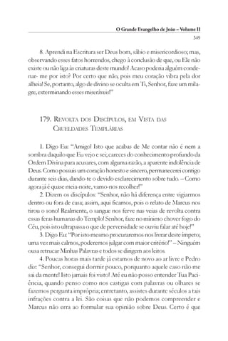 O Grande Evangelho de João – Volume II
                                                                        349

      8. Aprendi na Escritura ser Deus bom, sábio e misericordioso; mas,
observando esses fatos horrendos, chego à conclusão de que, ou Ele não
existe ou não liga às criaturas deste mundo! Acaso poderia alguém conde-
nar- me por isto? Por certo que não, pois meu coração vibra pela dor
alheia! Se, portanto, algo de divino se oculta em Ti, Senhor, faze um mila-
gre, exterminando esses miseráveis!”



    179. REVOLTA DOS DISCÍPULOS, EM VISTA DAS
         CRUELDADES TEMPLÁRIAS

     1. Digo Eu: “Amigo! Isto que acabas de Me contar não é nem a
sombra daquilo que Eu vejo e sei; careces do conhecimento profundo da
Ordem Divina para acusares, com alguma razão, a aparente indolência de
Deus. Como possuis um coração honesto e sincero, permanecerei contigo
durante seis dias, dando-te o devido esclarecimento sobre tudo. – Como
agora já é quase meia-noite, vamo-nos recolher!”
     2. Dizem os discípulos: “Senhor, não há diferença entre vigiarmos
dentro ou fora de casa; assim, aqui ficamos, pois o relato de Marcus nos
tirou o sono! Realmente, o sangue nos ferve nas veias de revolta contra
essas feras humanas do Templo! Senhor, faze no mínimo chover fogo do
Céu, pois isto ultrapassa o que de perversidade se ouviu falar até hoje!”
     3. Digo Eu: “Por isto mesmo procuraremos nos livrar deste ímpeto;
uma vez mais calmos, poderemos julgar com maior critério!” – Ninguém
ousa retrucar Minhas Palavras e todos se dirigem aos leitos.
     4. Poucas horas mais tarde já estamos de novo ao ar livre e Pedro
diz: “Senhor, consegui dormir pouco, porquanto aquele caso não me
sai da mente! Isto jamais foi visto! Até eu não posso entender Tua Paci-
ência, quando penso como nos castigas com palavras ou olhares se
fazemos pergunta imprópria; entretanto, assistes durante séculos a tais
infrações contra a lei. São coisas que não podemos compreender e
Marcus não erra ao formular sua opinião sobre Deus. Certo é que
 