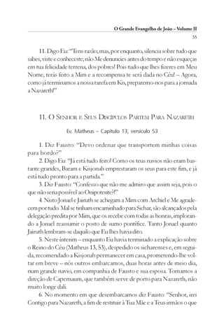 O Grande Evangelho de João – Volume II
                                                                        35

     11. Digo Eu: “Tens razão; mas, por enquanto, silencia sobre tudo que
sabes, viste e conheceste; não Me denuncies antes do tempo e não esqueças
em tua felicidade terrena, dos pobres! Pois tudo que lhes fizeres em Meu
Nome, terás feito a Mim e a recompensa te será dada no Céu! – Agora,
como já terminamos a nossa tarefa em Kis, preparemo-nos para a jornada
a Nazareth!”



    11. O SENHOR E SEUS DISCÍPULOS PARTEM PARA NAZARETH
                Ev. Matheus – Capítulo 13, versículo 53

     1. Diz Fausto: “Devo ordenar que transportem minhas coisas
para bordo?”
     2. Digo Eu: “Já está tudo feito! Como os teus navios não eram bas-
tante grandes, Baram e Kisjonah emprestaram os seus para este fim, e já
está tudo pronto para a partida.”
     3. Diz Fausto: “Confesso que não me admiro que assim seja, pois o
que não seria possível ao Onipotente?!”
     4. Nisto Jonael e Jairuth se achegam a Mim com Archiel e Me agrade-
cem por tudo. Mal se tinham encaminhado para Sichar, são alcançados pela
delegação predita por Mim, que os recebe com todas as honras, imploran-
do a Jonael reassumir o posto de sumo pontífice. Tanto Jonael quanto
Jairuth lembram-se daquilo que Eu lhes havia dito.
     5. Neste ínterim – enquanto Eu havia terminado a explicação sobre
o Reino do Céu (Matheus 13, 53), despedido os sicharenses e, em segui-
da, recomendado a Kisjonah permanecer em casa, prometendo-lhe vol-
tar em breve – nós outros embarcamos, duas horas antes de meio dia,
num grande navio, em companhia de Fausto e sua esposa. Tomamos a
direção de Capernaum, que também serve de porto para Nazareth, não
muito longe dali.
     6. No momento em que desembarcamos diz Fausto: “Senhor, irei
Contigo para Nazareth, a fim de restituir à Tua Mãe e a Teus irmãos o que
 