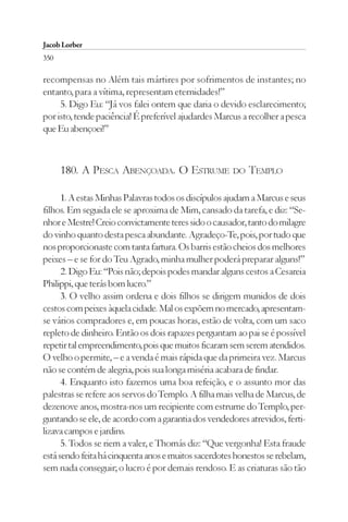 Jacob Lorber
350

recompensas no Além tais mártires por sofrimentos de instantes; no
entanto, para a vítima, representam eternidades!”
     5. Digo Eu: “Já vos falei ontem que daria o devido esclarecimento;
por isto, tende paciência! É preferível ajudardes Marcus a recolher a pesca
que Eu abençoei!”



      180. A PESCA ABENÇOADA. O ESTRUME DO TEMPLO

      1. A estas Minhas Palavras todos os discípulos ajudam a Marcus e seus
filhos. Em seguida ele se aproxima de Mim, cansado da tarefa, e diz: “Se-
nhor e Mestre! Creio convictamente teres sido o causador, tanto do milagre
do vinho quanto desta pesca abundante. Agradeço-Te, pois, por tudo que
nos proporcionaste com tanta fartura. Os barris estão cheios dos melhores
peixes – e se for do Teu Agrado, minha mulher poderá preparar alguns!”
      2. Digo Eu: “Pois não; depois podes mandar alguns cestos a Cesareia
Philippi, que terás bom lucro.”
      3. O velho assim ordena e dois filhos se dirigem munidos de dois
cestos com peixes àquela cidade. Mal os expõem no mercado, apresentam-
se vários compradores e, em poucas horas, estão de volta, com um saco
repleto de dinheiro. Então os dois rapazes perguntam ao pai se é possível
repetir tal empreendimento, pois que muitos ficaram sem serem atendidos.
O velho o permite, – e a venda é mais rápida que da primeira vez. Marcus
não se contém de alegria, pois sua longa miséria acabara de findar.
      4. Enquanto isto fazemos uma boa refeição, e o assunto mor das
palestras se refere aos servos do Templo. A filha mais velha de Marcus, de
dezenove anos, mostra-nos um recipiente com estrume do Templo, per-
guntando se ele, de acordo com a garantia dos vendedores atrevidos, ferti-
lizava campos e jardins.
      5. Todos se riem a valer, e Thomás diz: “Que vergonha! Esta fraude
está sendo feita há cinquenta anos e muitos sacerdotes honestos se rebelam,
sem nada conseguir; o lucro é por demais rendoso. E as criaturas são tão
 