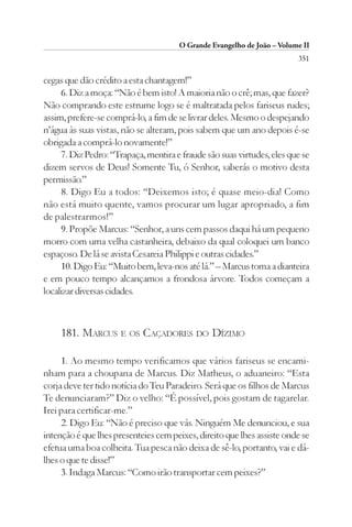 O Grande Evangelho de João – Volume II
                                                                        351

cegas que dão crédito a esta chantagem!”
     6. Diz a moça: “Não é bem isto! A maioria não o crê; mas, que fazer?
Não comprando este estrume logo se é maltratada pelos fariseus rudes;
assim, prefere-se comprá-lo, a fim de se livrar deles. Mesmo o despejando
n’água às suas vistas, não se alteram, pois sabem que um ano depois é-se
obrigada a comprá-lo novamente!”
     7. Diz Pedro: “Trapaça, mentira e fraude são suas virtudes, eles que se
dizem servos de Deus! Somente Tu, ó Senhor, saberás o motivo desta
permissão.”
     8. Digo Eu a todos: “Deixemos isto; é quase meio-dia! Como
não está muito quente, vamos procurar um lugar apropriado, a fim
de palestrarmos!”
     9. Propõe Marcus: “Senhor, a uns cem passos daqui há um pequeno
morro com uma velha castanheira, debaixo da qual coloquei um banco
espaçoso. De lá se avista Cesareia Philippi e outras cidades.”
     10. Digo Eu: “Muito bem, leva-nos até lá.” – Marcus toma a dianteira
e em pouco tempo alcançamos a frondosa árvore. Todos começam a
localizar diversas cidades.



     181. MARCUS E OS CAÇADORES DO DÍZIMO

     1. Ao mesmo tempo verificamos que vários fariseus se encami-
nham para a choupana de Marcus. Diz Matheus, o aduaneiro: “Esta
corja deve ter tido notícia do Teu Paradeiro. Será que os filhos de Marcus
Te denunciaram?” Diz o velho: “É possível, pois gostam de tagarelar.
Irei para certificar-me.”
     2. Digo Eu: “Não é preciso que vás. Ninguém Me denunciou, e sua
intenção é que lhes presenteies cem peixes, direito que lhes assiste onde se
efetua uma boa colheita. Tua pesca não deixa de sê-lo, portanto, vai e dá-
lhes o que te disse!”
     3. Indaga Marcus: “Como irão transportar cem peixes?”
 