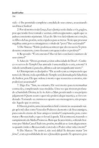 Jacob Lorber
354

vida – é-lhe permitido completar a medida de seus crimes, assassinando
seu Deus e Senhor!
      2. Por tal motivo toda Graça, Luz e Justiça serão dadas a vós, pagãos,
pois que tendes boa vontade e aceitais, embora ignorantes, aquilo que os
judeus conscientes rejeitaram. A Luz do Alto vos fará videntes no coração;
os filhos da Luz, porém, serão expulsos para as trevas. Terão que procurar
migalhas entre povos estrangeiros e o título de “povo” lhes será tirado!”
      3. Diz Marcus: “Então poderia acontecer que eles na sua ira Te pren-
dessem e matassem, como fizeram com quase todos os profetas?”
      4. Respondo: “É isto mesmo! Mas tal fato concluirá o número de
seus crimes!”
      5. Aduz ele: “Deves, portanto, evitar a dita cidade de Deus! – Conhe-
ço os servos do Templo! Sua amizade é uma maldição e esta, a morte! A
vida do semelhante é, para eles, idêntica a de um insignificante inseto.”
      6. Obtemperam os discípulos: “De acordo com a compreensão que
temos do Mestre, toda a perfídia do Templo será dizimada pela Sabedoria
do Senhor, pois Ele que ordena à morte e que ressuscita os mortos, não
poderá ser assassinado!”
      7. Digo Eu: “Sim, no entanto, Ele será morto para testemunhar
contra eles, completando suas medidas. Uma vez que tiverem profana-
do a Santidade Divina, te-lo-ão feito a Mim, positivando o seu próprio
julgamento! Quem assim o quer não poderá alegar injustiça, se for con-
denado. Tornando-se criminosos quanto aos mensageiros, não poupa-
rão Aquele que os enviou.
      8. Haverá, porém, uma circunstância fatal: consiste no assassinado sur-
gir após três dias como Vencedor Poderoso da morte e de Seus inimigos,
para consolo eterno de Seus amigos e irmãos! Conjeturarão, pois, como
matar o Ressuscitado, o que os levará à queda. Tal acontecerá, trazendo o
cumprimento da Minha Promessa. Bem que ficareis tristes, sofrendo hor-
rores por Minha Causa! Tudo isto, porém, modificar-se-á em alegria imen-
sa quando virdes o Ressuscitado com todo o Poder sobre vida e morte!”
      9. Diz Marcus: “Se assim é, não será difícil Te deixares matar “pro
forma”, com a possibilidade de ires a Jerusalém quando Te aprouver, pois
 