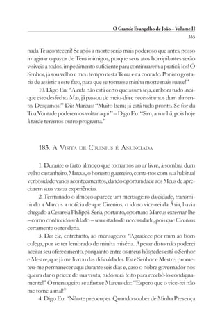 O Grande Evangelho de João – Volume II
                                                                        355

nada Te acontecerá! Se após a morte serás mais poderoso que antes, posso
imaginar o pavor de Teus inimigos, porque seus atos horripilantes serão
visíveis a todos, impedimento suficiente para continuarem a praticá-los! Ó
Senhor, já sou velho e meu tempo nesta Terra está contado. Por isto gosta-
ria de assistir a este fato, para que se tornasse minha morte mais suave!”
     10. Digo Eu: “Ainda não está certo que assim seja, embora tudo indi-
que este desfecho. Mas, já passou de meio-dia e necessitamos dum alimen-
to. Desçamos!” Diz Marcus: “Muito bem; já está tudo pronto. Se for da
Tua Vontade poderemos voltar aqui.” – Digo Eu: “Sim, amanhã; pois hoje
à tarde teremos outro programa.”



    183. A VISITA DE CIRENIUS É ANUNCIADA

     1. Durante o farto almoço que tomamos ao ar livre, à sombra dum
velho castanheiro, Marcus, o honesto guerreiro, conta-nos com sua habitual
verbosidade vários acontecimentos, dando oportunidade aos Meus de apre-
ciarem suas vastas experiências.
     2. Terminado o almoço aparece um mensageiro da cidade, transmi-
tindo a Marcus a notícia de que Cirenius, o idoso vice-rei da Ásia, havia
chegado a Cesareia Philippi. Seria, portanto, oportuno Marcus externar-lhe
– como conhecido soldado – seu estado de necessidade, pois que Cirenius
certamente o atenderia.
     3. Diz ele, entretanto, ao mensageiro: “Agradece por mim ao bom
colega, por se ter lembrado de minha miséria. Apesar disto não poderei
aceitar seu oferecimento, porquanto entre os meus hóspedes está o Senhor
e Mestre, que já me livrou das dificuldades. Este Senhor e Mestre, prome-
teu-me permanecer aqui durante seis dias e, caso o nobre governador nos
queira dar o prazer de sua visita, tudo será feito para recebê-lo condigna-
mente!” O mensageiro se afasta e Marcus diz: “Espero que o vice-rei não
me tome a mal!”
     4. Digo Eu: “Não te preocupes. Quando souber de Minha Presença
 