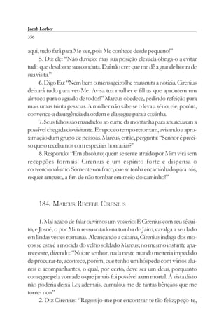 Jacob Lorber
356

aqui, tudo fará para Me ver, pois Me conhece desde pequeno!”
     5. Diz ele: “Não duvido; mas sua posição elevada obriga-o a evitar
tudo que desabone sua conduta. Daí não crer que me dê a grande honra de
sua visita.”
     6. Digo Eu: “Nem bem o mensageiro lhe transmita a notícia, Cirenius
deixará tudo para ver-Me. Avisa tua mulher e filhas que aprontem um
almoço para o agrado de todos!” Marcus obedece, pedindo refeição para
mais umas trinta pessoas. A mulher não sabe se o leva a sério; ele, porém,
convence-a da urgência da ordem e ela segue para a cozinha.
     7. Seus filhos são mandados ao cume da montanha para anunciarem a
possível chegada do visitante. Em pouco tempo retornam, avisando a apro-
ximação dum grupo de pessoas. Marcus, então, pergunta: “Senhor é preci-
so que o recebamos com especiais honrarias?”
     8. Respondo: “Em absoluto; quem se sente atraído por Mim virá sem
recepções formais! Cirenius é um espírito forte e dispensa o
convencionalismo. Somente um fraco, que se tenha encaminhado para nós,
requer amparo, a fim de não tombar em meio do caminho!”



      184. MARCUS RECEBE CIRENIUS

      1. Mal acabo de falar ouvimos um vozerio: É Cirenius com seu séqui-
to, e Josoé, o por Mim ressuscitado na tumba de Jairo, cavalga a seu lado
em lindas vestes romanas. Alcançando a cabana, Cirenius indaga dos mo-
ços se esta é a morada do velho soldado Marcus; no mesmo instante apa-
rece este, dizendo: “Nobre senhor, nada neste mundo me teria impedido
de procurar-te; acontece, porém, que tenho um hóspede com vários alu-
nos e acompanhantes, o qual, por certo, deve ser um deus, porquanto
consegue pela vontade o que jamais foi possível a um mortal. À vista disto
não poderia deixá-Lo; ademais, cumulou-me de tantas bênçãos que me
tornei rico.”
      2. Diz Cirenius: “Regozijo-me por encontrar-te tão feliz; peço-te,
 