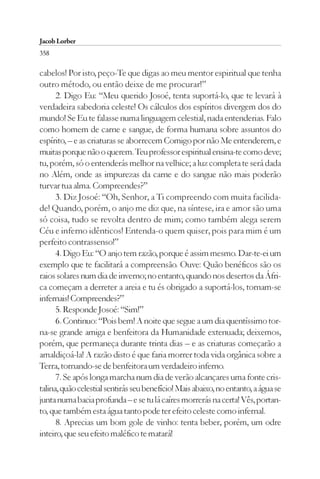 Jacob Lorber
358

cabelos! Por isto, peço-Te que digas ao meu mentor espiritual que tenha
outro método, ou então deixe de me procurar!”
      2. Digo Eu: “Meu querido Josoé, tenta suportá-lo, que te levará à
verdadeira sabedoria celeste! Os cálculos dos espíritos divergem dos do
mundo! Se Eu te falasse numa linguagem celestial, nada entenderias. Falo
como homem de carne e sangue, de forma humana sobre assuntos do
espírito, – e as criaturas se aborrecem Comigo por não Me entenderem, e
muitas porque não o querem. Teu professor espiritual ensina-te como deve;
tu, porém, só o entenderás melhor na velhice; a luz completa te será dada
no Além, onde as impurezas da carne e do sangue não mais poderão
turvar tua alma. Compreendes?”
      3. Diz Josoé: “Oh, Senhor, a Ti compreendo com muita facilida-
de! Quando, porém, o anjo me diz que, na síntese, ira e amor são uma
só coisa, tudo se revolta dentro de mim; como também alega serem
Céu e inferno idênticos! Entenda-o quem quiser, pois para mim é um
perfeito contrassenso!”
      4. Digo Eu: “O anjo tem razão, porque é assim mesmo. Dar-te-ei um
exemplo que te facilitará a compreensão. Ouve: Quão benéficos são os
raios solares num dia de inverno; no entanto, quando nos desertos da Áfri-
ca começam a derreter a areia e tu és obrigado a suportá-los, tornam-se
infernais! Compreendes?”
      5. Responde Josoé: “Sim!”
      6. Continuo: “Pois bem! A noite que segue a um dia quentíssimo tor-
na-se grande amiga e benfeitora da Humanidade extenuada; deixemos,
porém, que permaneça durante trinta dias – e as criaturas começarão a
amaldiçoá-la! A razão disto é que faria morrer toda vida orgânica sobre a
Terra, tornando-se de benfeitora um verdadeiro inferno.
      7. Se após longa marcha num dia de verão alcançares uma fonte cris-
talina, quão celestial sentirás seu benefício! Mais abaixo, no entanto, a água se
junta numa bacia profunda – e se tu lá caíres morrerás na certa! Vês, portan-
to, que também esta água tanto pode ter efeito celeste como infernal.
      8. Aprecias um bom gole de vinho: tenta beber, porém, um odre
inteiro, que seu efeito maléfico te matará!
 