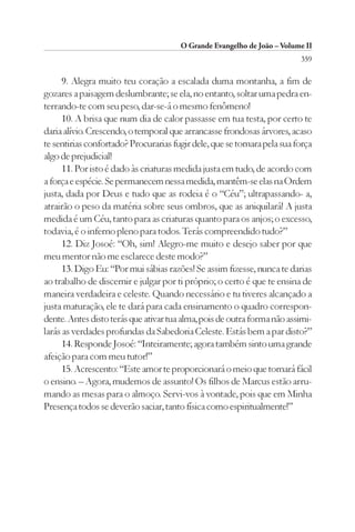 O Grande Evangelho de João – Volume II
                                                                          359

      9. Alegra muito teu coração a escalada duma montanha, a fim de
gozares a paisagem deslumbrante; se ela, no entanto, soltar uma pedra en-
terrando-te com seu peso, dar-se-á o mesmo fenômeno!
      10. A brisa que num dia de calor passasse em tua testa, por certo te
daria alívio. Crescendo, o temporal que arrancasse frondosas árvores, acaso
te sentirias confortado? Procurarias fugir dele, que se tornara pela sua força
algo de prejudicial!
      11. Por isto é dado às criaturas medida justa em tudo, de acordo com
a força e espécie. Se permanecem nessa medida, mantêm-se elas na Ordem
justa, dada por Deus e tudo que as rodeia é o “Céu”; ultrapassando- a,
atrairão o peso da matéria sobre seus ombros, que as aniquilará! A justa
medida é um Céu, tanto para as criaturas quanto para os anjos; o excesso,
todavia, é o inferno pleno para todos. Terás compreendido tudo?”
      12. Diz Josoé: “Oh, sim! Alegro-me muito e desejo saber por que
meu mentor não me esclarece deste modo?”
      13. Digo Eu: “Por mui sábias razões! Se assim fizesse, nunca te darias
ao trabalho de discernir e julgar por ti próprio; o certo é que te ensina de
maneira verdadeira e celeste. Quando necessário e tu tiveres alcançado a
justa maturação, ele te dará para cada ensinamento o quadro correspon-
dente. Antes disto terás que ativar tua alma, pois de outra forma não assimi-
larás as verdades profundas da Sabedoria Celeste. Estás bem a par disto?”
      14. Responde Josoé: “Inteiramente; agora também sinto uma grande
afeição para com meu tutor!”
      15. Acrescento: “Este amor te proporcionará o meio que tornará fácil
o ensino. – Agora, mudemos de assunto! Os filhos de Marcus estão arru-
mando as mesas para o almoço. Servi-vos à vontade, pois que em Minha
Presença todos se deverão saciar, tanto física como espiritualmente!”
 