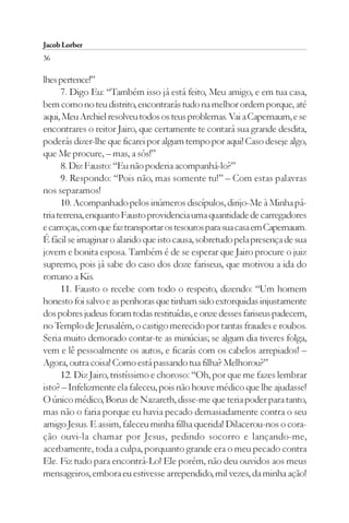 Jacob Lorber
36

lhes pertence!”
      7. Digo Eu: “Também isso já está feito, Meu amigo, e em tua casa,
bem como no teu distrito, encontrarás tudo na melhor ordem porque, até
aqui, Meu Archiel resolveu todos os teus problemas. Vai a Capernaum, e se
encontrares o reitor Jairo, que certamente te contará sua grande desdita,
poderás dizer-lhe que ficarei por algum tempo por aqui! Caso deseje algo,
que Me procure, – mas, a sós!”
      8. Diz Fausto: “Eu não poderia acompanhá-lo?”
      9. Respondo: “Pois não, mas somente tu!” – Com estas palavras
nos separamos!
      10. Acompanhado pelos inúmeros discípulos, dirijo-Me à Minha pá-
tria terrena, enquanto Fausto providencia uma quantidade de carregadores
e carroças, com que faz transportar os tesouros para sua casa em Capernaum.
É fácil se imaginar o alarido que isto causa, sobretudo pela presença de sua
jovem e bonita esposa. Também é de se esperar que Jairo procure o juiz
supremo, pois já sabe do caso dos doze fariseus, que motivou a ida do
romano a Kis.
      11. Fausto o recebe com todo o respeito, dizendo: “Um homem
honesto foi salvo e as penhoras que tinham sido extorquidas injustamente
dos pobres judeus foram todas restituídas, e onze desses fariseus padecem,
no Templo de Jerusalém, o castigo merecido por tantas fraudes e roubos.
Seria muito demorado contar-te as minúcias; se algum dia tiveres folga,
vem e lê pessoalmente os autos, e ficarás com os cabelos arrepiados! –
Agora, outra coisa! Como está passando tua filha? Melhorou?”
      12. Diz Jairo, tristíssimo e choroso: “Oh, por que me fazes lembrar
isto? – Infelizmente ela faleceu, pois não houve médico que lhe ajudasse!
O único médico, Borus de Nazareth, disse-me que teria poder para tanto,
mas não o faria porque eu havia pecado demasiadamente contra o seu
amigo Jesus. E assim, faleceu minha filha querida! Dilacerou-nos o cora-
ção ouvi-la chamar por Jesus, pedindo socorro e lançando-me,
acerbamente, toda a culpa, porquanto grande era o meu pecado contra
Ele. Fiz tudo para encontrá-Lo! Ele porém, não deu ouvidos aos meus
mensageiros, embora eu estivesse arrependido, mil vezes, da minha ação!
 