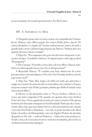 O Grande Evangelho de João – Volume II
                                                                        361

poucos instantes ele manda aprontar tudo e Eu Me levanto.



     187. A ASSEMBLEIA NO MAR

      1. Chegando à praia subo no barco maior, em companhia de Cirenius,
Josoé, Marcus, cujos filhos pegam dos remos, Pedro, João e Jacob. Os
outros discípulos e o séquito de Cirenius embarcam nos outros, ficando a
grande rede conosco. Já bem longe da praia, diz Marcus: “Senhor, dize-nos
quando devemos iniciar a redada.”
      2. Digo Eu: “Por enquanto, não; pois não devemos despertar os ele-
mentos da água. À tardinha o faremos. Se alguém quiser saber algo poderá
Me perguntar.”
      3. Diz Cirenius: “Estranho a força física de teus filhos, Marcus; tam-
bém eras atleta quando moço, mas eles te ultrapassaram!”
      4. Responde Marcus: “É verdade; mas hoje admiro-me de como
possam remar com tanta ligeireza. Por certo Tua Vontade, Senhor, está em
jogo neste caso?!”
      5. Digo Eu: “Sim, Meu amigo, ela influi em tudo que apresenta o
surgir, ser e manter do mais elevado ao mais ínfimo, do contrário o Espaço
em pouco estaria vazio. Podes, portanto, admitir que Minha Vontade esteja
ativa em teus filhos.”
      6. Dizem os três discípulos entre si: “Nosso Senhor e Mestre é, às
vezes, um tanto enigmático! De quando em quando fala como Senhor
Único de Céus e Terra, agindo de acordo; em outras ocasiões é Ele apenas
homem, não deixando transparecer Sua Divindade! Tudo que diz é suma-
mente sábio; mas, que num futuro breve se deixará martirizar até a morte
com todo Seu Poder e Sabedoria, – isto não se pode classificar de sábio!
Qual o benefício da Humanidade com este flagelo? Poderá até duvidar,
alegando ter Ele sido – embora Poderoso – vítima dos mais poderosos.
Tendo a força de ressuscitar mortos e remover montanhas, dever-Lhe-ía
ser fácil exterminar Seus inimigos!
 