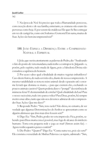Jacob Lorber
362

     7. Na época de Noé foi preciso que toda a Humanidade perecesse,
com exceção deste e de sua família; entretanto, as criaturas não eram tão
perversas como hoje. E por serem tão maldosas Ele quer Se lhes entregar
em vez de castigá-las, como em Sodoma e Gomorra! Em suma, muitas de
Suas Ações são bem incompreensíveis!”



      188. JOÃO EXPLICA A DIFERENÇA ENTRE A COMPREENSÃO
           NATURAL E ESPIRITUAL

     1. João, que ouvira atentamente as palavras de Pedro, diz: “Analisando
o fato do ponto de vista mundano, nada tenho a contrapor-te. Julgando- o,
porém, pelo espírito, tudo muda de figura, pois a Sabedoria Divina não
considera a sapiência do homem.
     2. Por acaso sabes qual a finalidade de muitos vegetais infrutíferos?
Caso deem frutos, de nada servirão eles, diante de nossa compreensão. A
mesma variabilidade se nota no reino animal: desde o parasito até o enor-
me leviatã que domina os mares, – para que existem eles, excluindo os
poucos animais caseiros? Quem poderia dizer o “porquê” da existência de
inúmeras feras? E da imensidade de estrelas? Qual a finalidade da Lua? Para
o nosso raciocínio, tudo isto parece tolice! Para Deus, porém, há sempre
motivo mui sábio, tanto que não nos devemos admirar de não compreen-
der Suas Ações. Que me dizes?”
     3. Responde Pedro: “Sim, tens razão! Não deixa, no entanto, de ser
verdade que algumas Determinações do Senhor se apresentam como se
alguém afirmasse que dois mais dois fossem sete!”
     4. Digo Eu: “Sim, Pedro, podes ter esta impressão. Fica, porém, sa-
bendo: para Deus muita coisa é possível, mas foge do alcance do intelecto
humano. Toma esta pequena rede e joga ao mar! (Simon assim faz). –
Agora verifica quantos peixes contém!”
     5. Diz Pedro: “Quatro!” Digo Eu: “Conta outra vez, pois são sete!”
Ele constata a veracidade de Minhas Palavras e as repete, admirado: “Sim,
 