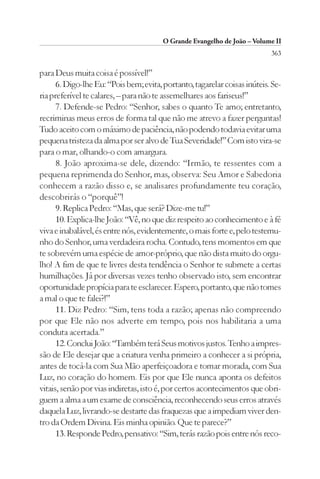 O Grande Evangelho de João – Volume II
                                                                           363

para Deus muita coisa é possível!”
      6. Digo-lhe Eu: “Pois bem; evita, portanto, tagarelar coisas inúteis. Se-
ria preferível te calares, – para não te assemelhares aos fariseus!”
      7. Defende-se Pedro: “Senhor, sabes o quanto Te amo; entretanto,
recriminas meus erros de forma tal que não me atrevo a fazer perguntas!
Tudo aceito com o máximo de paciência, não podendo todavia evitar uma
pequena tristeza da alma por ser alvo de Tua Severidade!” Com isto vira-se
para o mar, olhando-o com amargura.
      8. João aproxima-se dele, dizendo: “Irmão, te ressentes com a
pequena reprimenda do Senhor, mas, observa: Seu Amor e Sabedoria
conhecem a razão disso e, se analisares profundamente teu coração,
descobrirás o “porquê”!
      9. Replica Pedro: “Mas, que será? Dize-me tu!”
      10. Explica-lhe João: “Vê, no que diz respeito ao conhecimento e à fé
viva e inabalável, és entre nós, evidentemente, o mais forte e, pelo testemu-
nho do Senhor, uma verdadeira rocha. Contudo, tens momentos em que
te sobrevém uma espécie de amor-próprio, que não dista muito do orgu-
lho! A fim de que te livres desta tendência o Senhor te submete a certas
humilhações. Já por diversas vezes tenho observado isto, sem encontrar
oportunidade propícia para te esclarecer. Espero, portanto, que não tomes
a mal o que te falei?!”
      11. Diz Pedro: “Sim, tens toda a razão; apenas não compreendo
por que Ele não nos adverte em tempo, pois nos habilitaria a uma
conduta acertada.”
      12. Conclui João: “Também terá Seus motivos justos. Tenho a impres-
são de Ele desejar que a criatura venha primeiro a conhecer a si própria,
antes de tocá-la com Sua Mão aperfeiçoadora e tomar morada, com Sua
Luz, no coração do homem. Eis por que Ele nunca aponta os defeitos
vitais, senão por vias indiretas, isto é, por certos acontecimentos que obri-
guem a alma a um exame de consciência, reconhecendo seus erros através
daquela Luz, livrando-se destarte das fraquezas que a impediam viver den-
tro da Ordem Divina. Eis minha opinião. Que te parece?”
      13. Responde Pedro, pensativo: “Sim, terás razão pois entre nós reco-
 