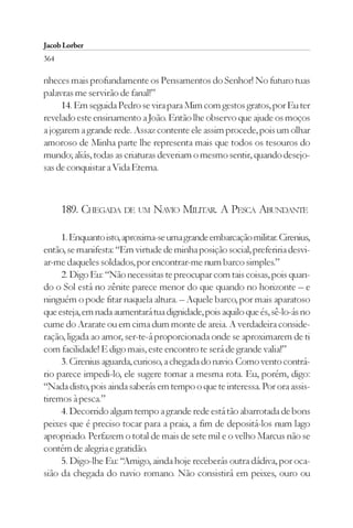 Jacob Lorber
364

nheces mais profundamente os Pensamentos do Senhor! No futuro tuas
palavras me servirão de fanal!”
     14. Em seguida Pedro se vira para Mim com gestos gratos, por Eu ter
revelado este ensinamento a João. Então lhe observo que ajude os moços
a jogarem a grande rede. Assaz contente ele assim procede, pois um olhar
amoroso de Minha parte lhe representa mais que todos os tesouros do
mundo; aliás, todas as criaturas deveriam o mesmo sentir, quando desejo-
sas de conquistar a Vida Eterna.



      189. CHEGADA DE UM NAVIO MILITAR. A PESCA ABUNDANTE

     1. Enquanto isto, aproxima-se uma grande embarcação militar. Cirenius,
então, se manifesta: “Em virtude de minha posição social, preferiria desvi-
ar-me daqueles soldados, por encontrar-me num barco simples.”
     2. Digo Eu: “Não necessitas te preocupar com tais coisas, pois quan-
do o Sol está no zênite parece menor do que quando no horizonte – e
ninguém o pode fitar naquela altura. – Aquele barco, por mais aparatoso
que esteja, em nada aumentará tua dignidade, pois aquilo que és, sê-lo-ás no
cume do Ararate ou em cima dum monte de areia. A verdadeira conside-
ração, ligada ao amor, ser-te-á proporcionada onde se aproximarem de ti
com facilidade! E digo mais, este encontro te será de grande valia!”
     3. Cirenius aguarda, curioso, a chegada do navio. Como vento contrá-
rio parece impedi-lo, ele sugere tomar a mesma rota. Eu, porém, digo:
“Nada disto, pois ainda saberás em tempo o que te interessa. Por ora assis-
tiremos à pesca.”
     4. Decorrido algum tempo a grande rede está tão abarrotada de bons
peixes que é preciso tocar para a praia, a fim de depositá-los num lago
apropriado. Perfazem o total de mais de sete mil e o velho Marcus não se
contém de alegria e gratidão.
     5. Digo-lhe Eu: “Amigo, ainda hoje receberás outra dádiva, por oca-
sião da chegada do navio romano. Não consistirá em peixes, ouro ou
 