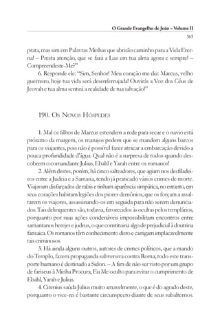 O Grande Evangelho de João – Volume II
                                                                           365

prata, mas sim em Palavras Minhas que abrirão caminho para a Vida Eter-
na! – Presta atenção, que se fará a Luz em tua alma agora e sempre! –
Compreendeste-Me?”
     6. Responde ele: “Sim, Senhor! Meu coração me diz: Marcus, velho
guerreiro, hoje tua vida será desenferrujada! Ouvirás a Voz dos Céus de
Jeovah e tua alma sentirá a realidade de tua salvação!”



     190. OS NOVOS HÓSPEDES

      1. Mal os filhos de Marcus estendem a rede para secar e o navio está
próximo da margem, os marujos pedem que se mandem alguns barcos
para os viajantes, pois não é possível fazer atracar a embarcação devido a
pouca profundidade d’água. Qual não é a surpresa de todos quando des-
cobrem o comandante Julius, Ebahl e Yarah entre os romanos!
      2. Além destes, porém, há cinco salteadores, que agiam nos desfiladei-
ros entre a Judeia e a Samaria, tendo já praticado vários crimes de morte.
Viajavam disfarçados de rabis e tinham aparência simpática, no entanto, em
seus corações habitam legiões dos piores demônios, que os forçam a assal-
tarem os viajores, assassinando-os em seguida para não serem denuncia-
dos. Tais delinquentes são, todavia, favorecidos às ocultas pelos templários,
porquanto por suas ações condenáveis impossibilitam encontros entre
samaritanos herejes e judeus, o que constituiria algo de prejudicial à doutrina
farisaica. Os romanos têm conhecimento disto e castigam implacavelmente
tais criminosos.
      3. Há ainda alguns outros, autores de crimes políticos, que a mando
do Templo, fazem propaganda subversiva contra Roma; todo este trans-
porte humano é destinado a Sidon. – A fim de não ser visto por um grupo
de fariseus à Minha Procura, Eu Me oculto para evitar o cumprimento de
Ebahl, Yarah e Julius.
      4. Cirenius saúda Julius muito amavelmente, o que é do agrado deste,
porquanto o vice-rei é bastante circunspecto diante de seus subalternos.
 