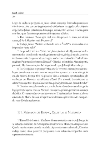 Jacob Lorber
366

Logo de saída ele pergunta se Julius já tem sentença formada quanto aos
criminosos, pois que um julgamento só poderia ser revogado pelo próprio
imperador. Julius, entretanto, deseja que justamente Cirenius o faça e, para
este fim, quer fazer transportar os delinquentes a Sidon.
      5. Diz Cirenius: “Não ages mal, mas tão pouco eu serei juiz dessa
causa; sê-lo-á Alguém, mais Poderoso!”
      6. Indaga Julius: “Nobre senhor de toda a Ásia! Por acaso acha-se o
imperador neste país?”
      7. Responde Cirenius: “Não, caro Julius; trata-se de Alguém que orde-
na em todos os países do mundo, portanto acima, de igual modo, do meu
irmão coroado, Augusto! Zeus chegou a nós com todo o Seu Poder Divi-
no; Suas Palavras são obras realizadas!” Cirenius assim fala a Meu respeito,
para não Me denunciar, também ignorando que Julius já Me conheça.
      8. Por isto Julius responde: “Meu chefe, vivemos numa época de mi-
lagres e os deuses se mostram mui magnânimos para com os mortais; pois
eu, da mesma forma, tive há poucos dias, a estranha oportunidade de
conhecer um Homem semelhante a Zeus! Um ano não bastaria para te
relatar tudo que fez Ele em Genezareth e, principalmente, em casa de Ebahl!”
      9. Cirenius arregala os olhos e, encabulado, não sabe o que dizer, pois
logo percebe que se trata de Mim; só não queria, porém, perturbar a crença
de Julius. O mesmo fato ocorria com este. E assim ambos fazem rodeios
em volta de Minha Pessoa, até que Eu, finalmente, apresento-Me, dissipan-
do suas dúvidas recíprocas.



      191. MÉTODOS DE ENSINO, CELESTIAL E MUNDANO

     1. Tanto Ebahl quanto Yarah confirmam o testemunho de Julius, pois
se acham a caminho de Sidon para encontrar esse Homem Milagroso, do
Qual a menina sente grande saudade. Aparentemente admirado, Cirenius
indaga como isto é possível, porquanto ela se acha em companhia dum
rapaz muito atraente.
 